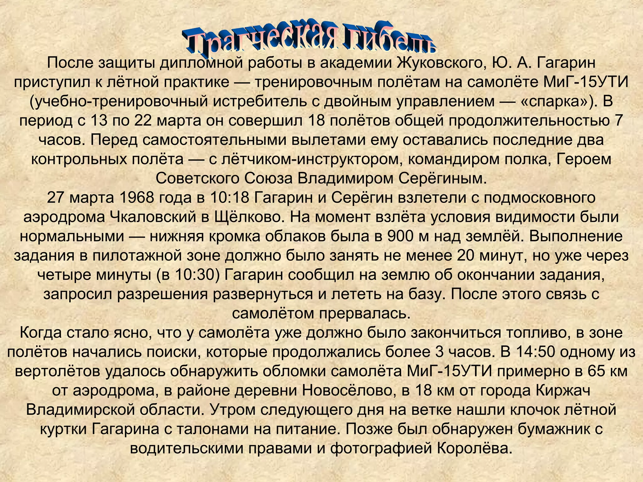 После защиты дипломной работы в академии Жуковского, Ю. А. Гагарин
 приступил к лётной практике — тренировочным полётам на самолёте МиГ-15УТИ
   (учебно-тренировочный истребитель с двойным управлением — «спарка»). В
  период с 13 по 22 марта он совершил 18 полётов общей продолжительностью 7
    часов. Перед самостоятельными вылетами ему оставались последние два
   контрольных полёта — с лётчиком-инструктором, командиром полка, Героем
                    Советского Союза Владимиром Серёгиным.
      27 марта 1968 года в 10:18 Гагарин и Серёгин взлетели с подмосковного
  аэродрома Чкаловский в Щёлково. На момент взлёта условия видимости были
  нормальными — нижняя кромка облаков была в 900 м над землёй. Выполнение
 задания в пилотажной зоне должно было занять не менее 20 минут, но уже через
    четыре минуты (в 10:30) Гагарин сообщил на землю об окончании задания,
     запросил разрешения развернуться и лететь на базу. После этого связь с
                              самолётом прервалась.
  Когда стало ясно, что у самолёта уже должно было закончиться топливо, в зоне
полётов начались поиски, которые продолжались более 3 часов. В 14:50 одному из
 вертолётов удалось обнаружить обломки самолёта МиГ-15УТИ примерно в 65 км
       от аэродрома, в районе деревни Новосёлово, в 18 км от города Киржач
   Владимирской области. Утром следующего дня на ветке нашли клочок лётной
     куртки Гагарина с талонами на питание. Позже был обнаружен бумажник с
                 водительскими правами и фотографией Королёва.
 