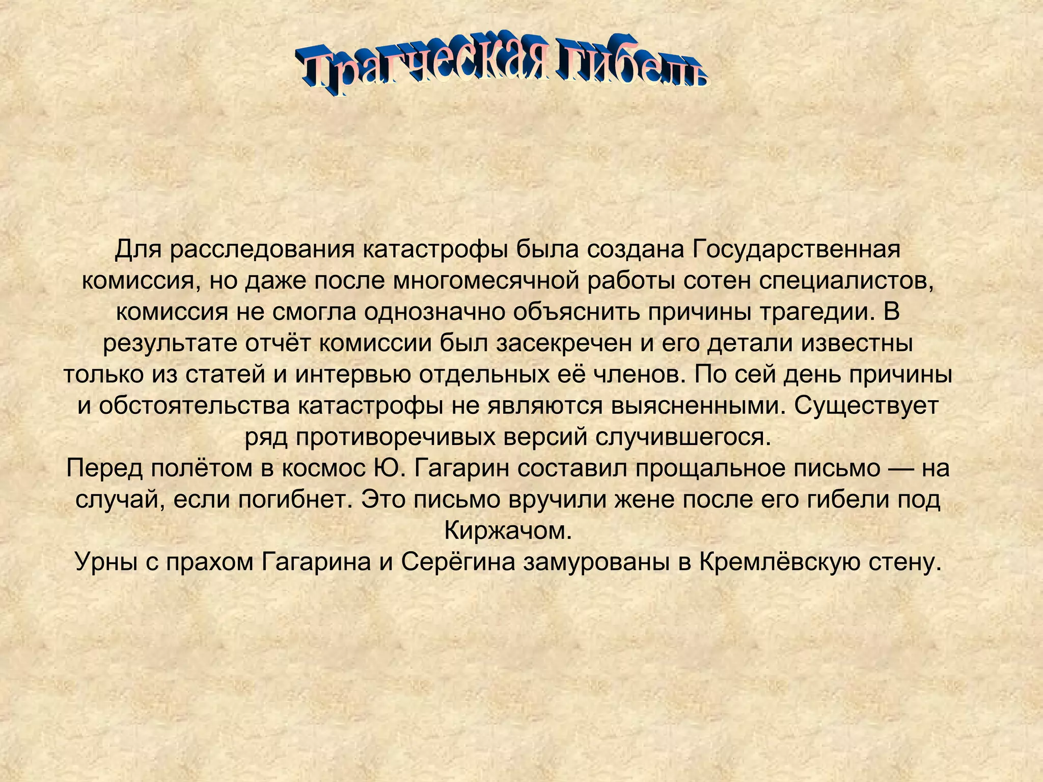 Для расследования катастрофы была создана Государственная
 комиссия, но даже после многомесячной работы сотен специалистов,
    комиссия не смогла однозначно объяснить причины трагедии. В
   результате отчёт комиссии был засекречен и его детали известны
только из статей и интервью отдельных её членов. По сей день причины
 и обстоятельства катастрофы не являются выясненными. Существует
               ряд противоречивых версий случившегося.
Перед полётом в космос Ю. Гагарин составил прощальное письмо — на
 случай, если погибнет. Это письмо вручили жене после его гибели под
                              Киржачом.
 Урны с прахом Гагарина и Серёгина замурованы в Кремлёвскую стену.
 