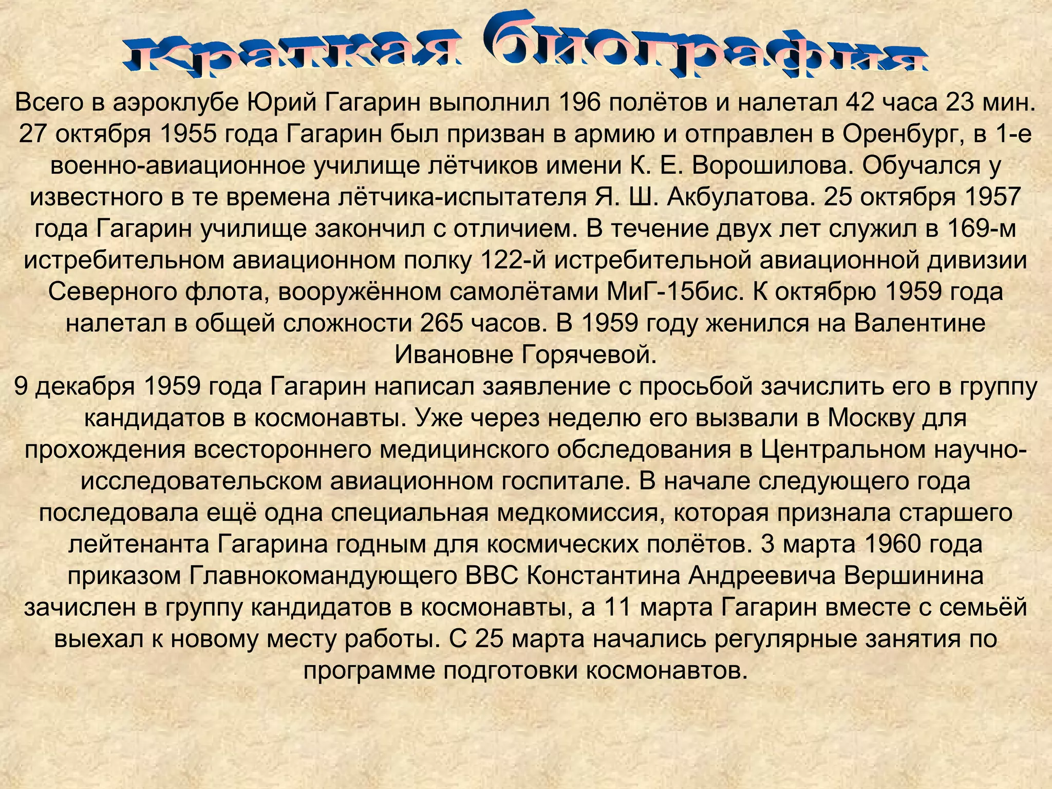 Всего в аэроклубе Юрий Гагарин выполнил 196 полётов и налетал 42 часа 23 мин.
27 октября 1955 года Гагарин был призван в армию и отправлен в Оренбург, в 1-е
   военно-авиационное училище лётчиков имени К. Е. Ворошилова. Обучался у
 известного в те времена лётчика-испытателя Я. Ш. Акбулатова. 25 октября 1957
  года Гагарин училище закончил с отличием. В течение двух лет служил в 169-м
 истребительном авиационном полку 122-й истребительной авиационной дивизии
   Северного флота, вооружённом самолётами МиГ-15бис. К октябрю 1959 года
     налетал в общей сложности 265 часов. В 1959 году женился на Валентине
                              Ивановне Горячевой.
9 декабря 1959 года Гагарин написал заявление с просьбой зачислить его в группу
      кандидатов в космонавты. Уже через неделю его вызвали в Москву для
 прохождения всестороннего медицинского обследования в Центральном научно-
      исследовательском авиационном госпитале. В начале следующего года
  последовала ещё одна специальная медкомиссия, которая признала старшего
     лейтенанта Гагарина годным для космических полётов. 3 марта 1960 года
     приказом Главнокомандующего ВВС Константина Андреевича Вершинина
 зачислен в группу кандидатов в космонавты, а 11 марта Гагарин вместе с семьёй
    выехал к новому месту работы. С 25 марта начались регулярные занятия по
                       программе подготовки космонавтов.
 