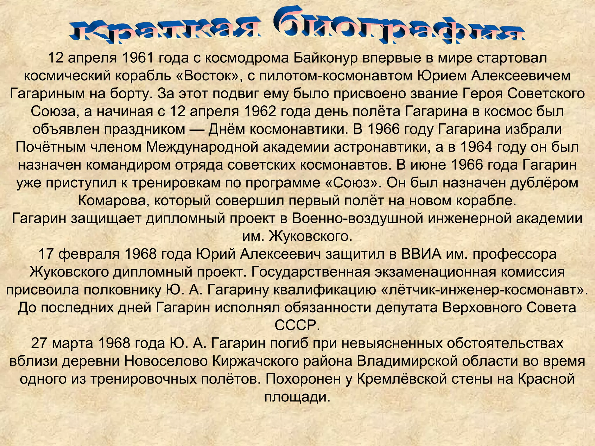 12 апреля 1961 года с космодрома Байконур впервые в мире стартовал
   космический корабль «Восток», с пилотом-космонавтом Юрием Алексеевичем
Гагариным на борту. За этот подвиг ему было присвоено звание Героя Советского
    Союза, а начиная с 12 апреля 1962 года день полёта Гагарина в космос был
     объявлен праздником — Днём космонавтики. В 1966 году Гагарина избрали
 Почётным членом Международной академии астронавтики, а в 1964 году он был
  назначен командиром отряда советских космонавтов. В июне 1966 года Гагарин
  уже приступил к тренировкам по программе «Союз». Он был назначен дублёром
           Комарова, который совершил первый полёт на новом корабле.
 Гагарин защищает дипломный проект в Военно-воздушной инженерной академии
                                  им. Жуковского.
      17 февраля 1968 года Юрий Алексеевич защитил в ВВИА им. профессора
    Жуковского дипломный проект. Государственная экзаменационная комиссия
присвоила полковнику Ю. А. Гагарину квалификацию «лётчик-инженер-космонавт».
  До последних дней Гагарин исполнял обязанности депутата Верховного Совета
                                      СССР.
    27 марта 1968 года Ю. А. Гагарин погиб при невыясненных обстоятельствах
вблизи деревни Новоселово Киржачского района Владимирской области во время
   одного из тренировочных полётов. Похоронен у Кремлёвской стены на Красной
                                     площади.
 