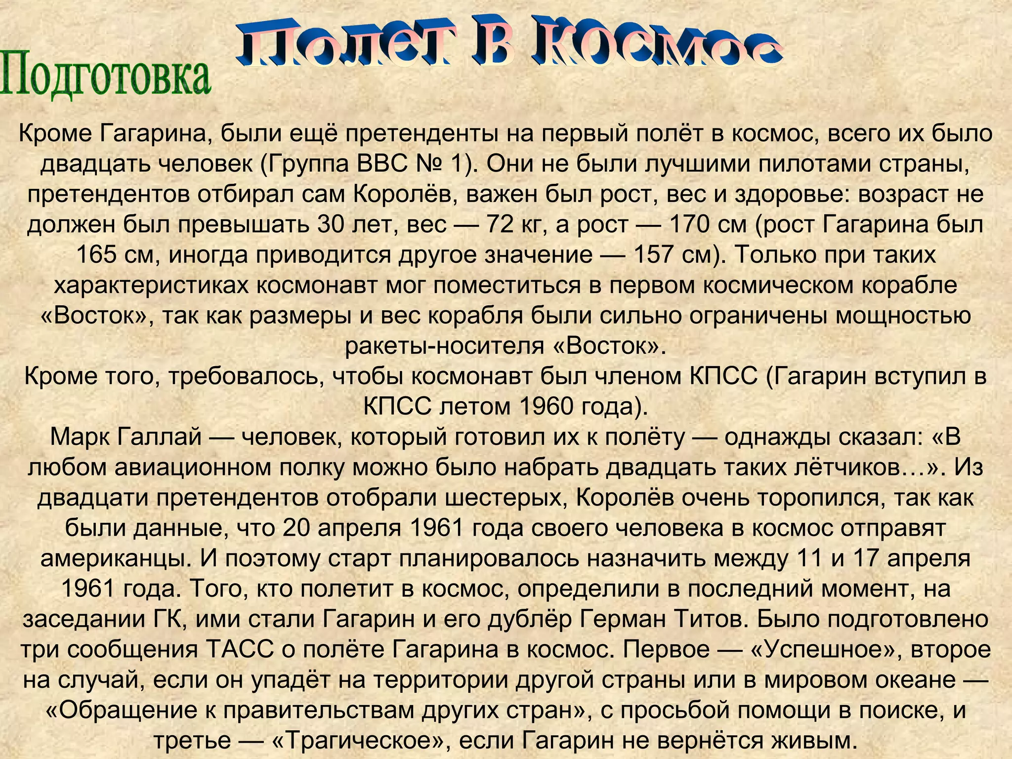 Кроме Гагарина, были ещё претенденты на первый полёт в космос, всего их было
  двадцать человек (Группа ВВС № 1). Они не были лучшими пилотами страны,
 претендентов отбирал сам Королёв, важен был рост, вес и здоровье: возраст не
 должен был превышать 30 лет, вес — 72 кг, а рост — 170 см (рост Гагарина был
     165 см, иногда приводится другое значение — 157 см). Только при таких
   характеристиках космонавт мог поместиться в первом космическом корабле
  «Восток», так как размеры и вес корабля были сильно ограничены мощностью
                            ракеты-носителя «Восток».
Кроме того, требовалось, чтобы космонавт был членом КПСС (Гагарин вступил в
                              КПСС летом 1960 года).
   Марк Галлай — человек, который готовил их к полёту — однажды сказал: «В
 любом авиационном полку можно было набрать двадцать таких лётчиков…». Из
  двадцати претендентов отобрали шестерых, Королёв очень торопился, так как
    были данные, что 20 апреля 1961 года своего человека в космос отправят
  американцы. И поэтому старт планировалось назначить между 11 и 17 апреля
    1961 года. Того, кто полетит в космос, определили в последний момент, на
заседании ГК, ими стали Гагарин и его дублёр Герман Титов. Было подготовлено
три сообщения ТАСС о полёте Гагарина в космос. Первое — «Успешное», второе
на случай, если он упадёт на территории другой страны или в мировом океане —
  «Обращение к правительствам других стран», с просьбой помощи в поиске, и
           третье — «Трагическое», если Гагарин не вернётся живым.
 
