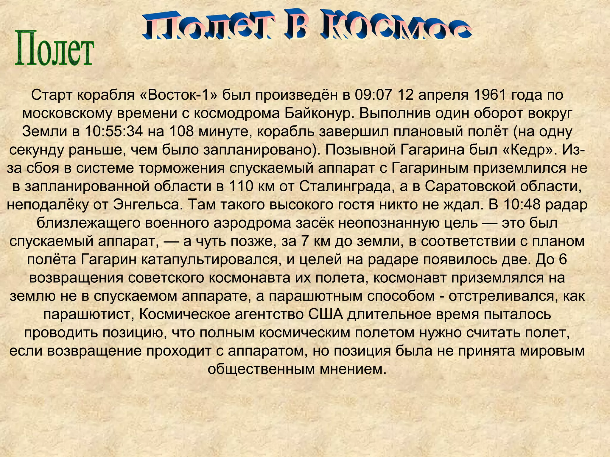 Старт корабля «Восток-1» был произведён в 09:07 12 апреля 1961 года по
  московскому времени с космодрома Байконур. Выполнив один оборот вокруг
  Земли в 10:55:34 на 108 минуте, корабль завершил плановый полёт (на одну
секунду раньше, чем было запланировано). Позывной Гагарина был «Кедр». Из-
за сбоя в системе торможения спускаемый аппарат с Гагариным приземлился не
 в запланированной области в 110 км от Сталинграда, а в Саратовской области,
неподалёку от Энгельса. Там такого высокого гостя никто не ждал. В 10:48 радар
     близлежащего военного аэродрома засёк неопознанную цель — это был
спускаемый аппарат, — а чуть позже, за 7 км до земли, в соответствии с планом
   полёта Гагарин катапультировался, и целей на радаре появилось две. До 6
    возвращения советского космонавта их полета, космонавт приземлялся на
землю не в спускаемом аппарате, а парашютным способом - отстреливался, как
      парашютист, Космическое агентство США длительное время пыталось
   проводить позицию, что полным космическим полетом нужно считать полет,
если возвращение проходит с аппаратом, но позиция была не принята мировым
                           общественным мнением.
 