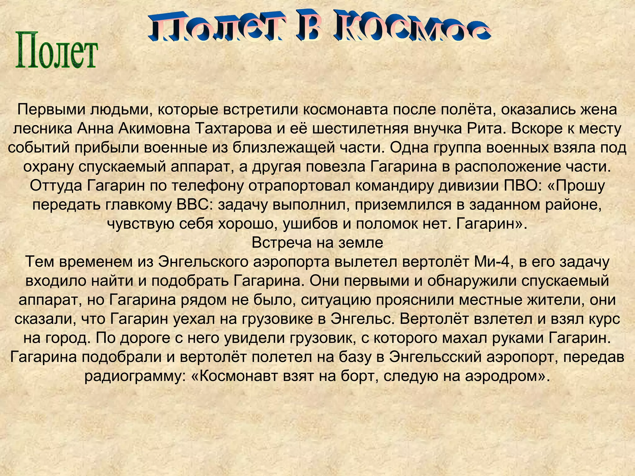 Первыми людьми, которые встретили космонавта после полёта, оказались жена
 лесника Анна Акимовна Тахтарова и её шестилетняя внучка Рита. Вскоре к месту
событий прибыли военные из близлежащей части. Одна группа военных взяла под
   охрану спускаемый аппарат, а другая повезла Гагарина в расположение части.
    Оттуда Гагарин по телефону отрапортовал командиру дивизии ПВО: «Прошу
    передать главкому ВВС: задачу выполнил, приземлился в заданном районе,
              чувствую себя хорошо, ушибов и поломок нет. Гагарин».
                                 Встреча на земле
   Тем временем из Энгельского аэропорта вылетел вертолёт Ми-4, в его задачу
   входило найти и подобрать Гагарина. Они первыми и обнаружили спускаемый
  аппарат, но Гагарина рядом не было, ситуацию прояснили местные жители, они
 сказали, что Гагарин уехал на грузовике в Энгельс. Вертолёт взлетел и взял курс
   на город. По дороге с него увидели грузовик, с которого махал руками Гагарин.
Гагарина подобрали и вертолёт полетел на базу в Энгельсский аэропорт, передав
           радиограмму: «Космонавт взят на борт, следую на аэродром».
 