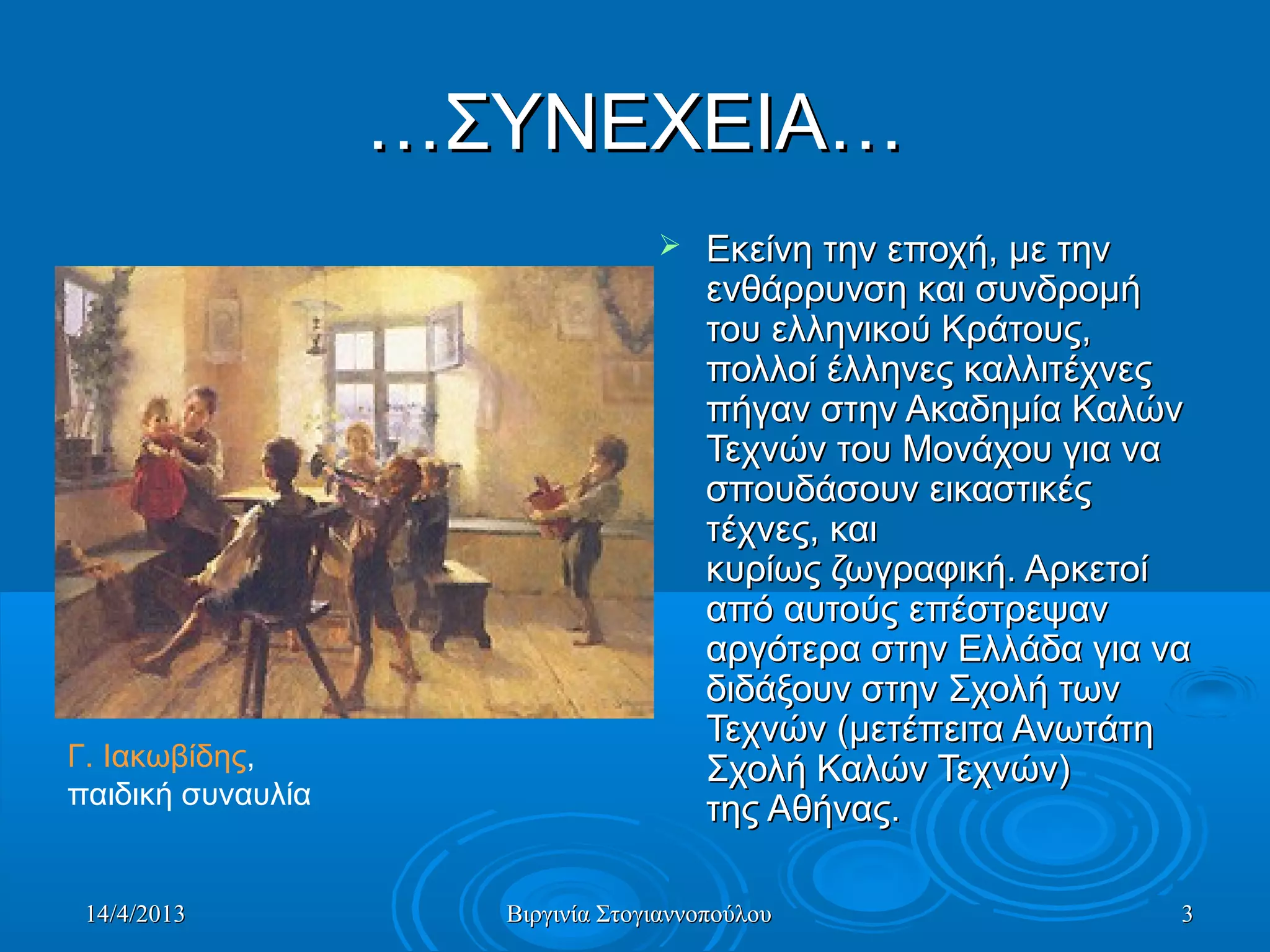 14/4/201314/4/2013 Βιργινία ΣτογιαννοπούλουΒιργινία Στογιαννοπούλου 33
……ΣΥΝΕΧΕΙΑ…ΣΥΝΕΧΕΙΑ…
 Εκείνη την εποχή, με τηνΕκείνη την εποχή, με την
ενθάρρυνση και συνδρομήενθάρρυνση και συνδρομή
του ελληνικού Κράτους,του ελληνικού Κράτους,
πολλοί έλληνες καλλιτέχνεςπολλοί έλληνες καλλιτέχνες
πήγαν στην Ακαδημία Καλώνπήγαν στην Ακαδημία Καλών
Τεχνών του Μονάχου για ναΤεχνών του Μονάχου για να
σπουδάσουν εικαστικέςσπουδάσουν εικαστικές
τέχνες, καιτέχνες, και
κυρίως ζωγραφική. Αρκετοίκυρίως ζωγραφική. Αρκετοί
από αυτούς επέστρεψαναπό αυτούς επέστρεψαν
αργότερα στην Ελλάδα για νααργότερα στην Ελλάδα για να
διδάξουν στην Σχολή τωνδιδάξουν στην Σχολή των
Τεχνών (μετέπειτα ΑνωτάτηΤεχνών (μετέπειτα Ανωτάτη
Σχολή Καλών Τεχνών)Σχολή Καλών Τεχνών)
της Αθήνας.της Αθήνας.
Γ. Ιακωβίδης,
παιδική συναυλία
 