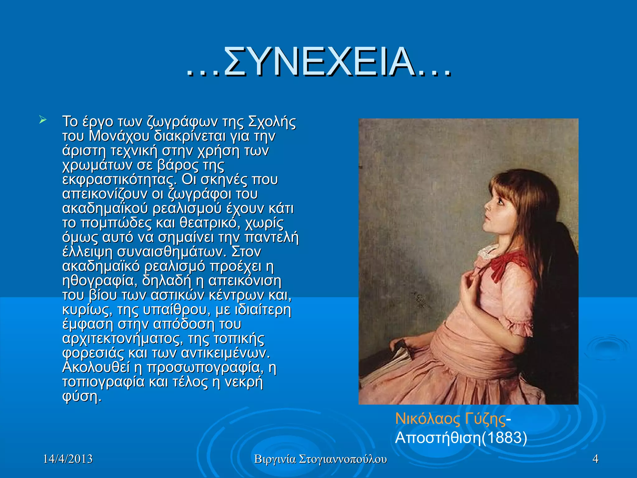 14/4/201314/4/2013 Βιργινία ΣτογιαννοπούλουΒιργινία Στογιαννοπούλου 44
……ΣΥΝΕΧΕΙΑ…ΣΥΝΕΧΕΙΑ…
 Το έργο των ζωγράφων της ΣχολήςΤο έργο των ζωγράφων της Σχολής
του Μονάχου διακρίνεται για τηντου Μονάχου διακρίνεται για την
άριστη τεχνική στην χρήση τωνάριστη τεχνική στην χρήση των
χρωμάτων σε βάρος τηςχρωμάτων σε βάρος της
εκφραστικότητας. Οι σκηνές πουεκφραστικότητας. Οι σκηνές που
απεικονίζουν οι ζωγράφοι τουαπεικονίζουν οι ζωγράφοι του
ακαδημαϊκού ρεαλισμού έχουν κάτιακαδημαϊκού ρεαλισμού έχουν κάτι
το πομπώδες και θεατρικό, χωρίςτο πομπώδες και θεατρικό, χωρίς
όμως αυτό να σημαίνει την παντελήόμως αυτό να σημαίνει την παντελή
έλλειψη συναισθημάτων. Στονέλλειψη συναισθημάτων. Στον
ακαδημαϊκό ρεαλισμό προέχει ηακαδημαϊκό ρεαλισμό προέχει η
ηθογραφία, δηλαδή η απεικόνισηηθογραφία, δηλαδή η απεικόνιση
του βίου των αστικών κέντρων και,του βίου των αστικών κέντρων και,
κυρίως, της υπαίθρου, με ιδιαίτερηκυρίως, της υπαίθρου, με ιδιαίτερη
έμφαση στην απόδοση τουέμφαση στην απόδοση του
αρχιτεκτονήματος, της τοπικήςαρχιτεκτονήματος, της τοπικής
φορεσιάς και των αντικειμένων.φορεσιάς και των αντικειμένων.
Ακολουθεί η προσωπογραφία, ηΑκολουθεί η προσωπογραφία, η
τοπιογραφία και τέλος η νεκρήτοπιογραφία και τέλος η νεκρή
φύση.φύση.
Νικόλαος Γύζης-
Αποστήθιση(1883)
 