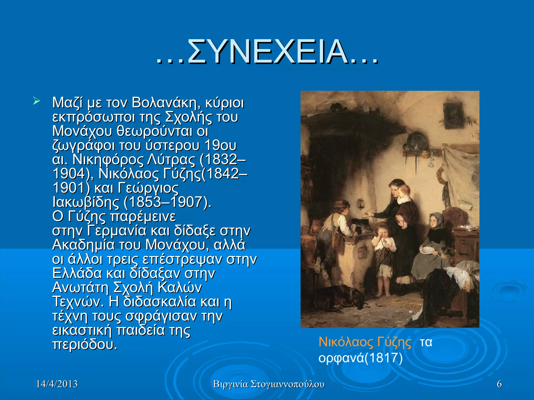 14/4/201314/4/2013 Βιργινία ΣτογιαννοπούλουΒιργινία Στογιαννοπούλου 66
……ΣΥΝΕΧΕΙΑ…ΣΥΝΕΧΕΙΑ…
 Μαζί με τον Βολανάκη, κύριοιΜαζί με τον Βολανάκη, κύριοι
εκπρόσωποι της Σχολής τουεκπρόσωποι της Σχολής του
Μονάχου θεωρούνται οιΜονάχου θεωρούνται οι
ζωγράφοι του ύστερου 19ουζωγράφοι του ύστερου 19ου
αι. Νικηφόρος Λύτρας (1832–αι. Νικηφόρος Λύτρας (1832–
1904), Νικόλαος Γύζης(1842–1904), Νικόλαος Γύζης(1842–
1901) και Γεώργιος1901) και Γεώργιος
Ιακωβίδης (1853–1907).Ιακωβίδης (1853–1907).
Ο Γύζης παρέμεινεΟ Γύζης παρέμεινε
στην Γερμανία και δίδαξε στηνστην Γερμανία και δίδαξε στην
Ακαδημία του Μονάχου, αλλάΑκαδημία του Μονάχου, αλλά
οι άλλοι τρεις επέστρεψαν στηνοι άλλοι τρεις επέστρεψαν στην
Ελλάδα και δίδαξαν στηνΕλλάδα και δίδαξαν στην
Ανωτάτη Σχολή ΚαλώνΑνωτάτη Σχολή Καλών
Τεχνών. Η διδασκαλία και ηΤεχνών. Η διδασκαλία και η
τέχνη τους σφράγισαν τηντέχνη τους σφράγισαν την
εικαστική παιδεία τηςεικαστική παιδεία της
περιόδου.περιόδου. Νικόλαος Γύζης- τα
ορφανά(1817)
 