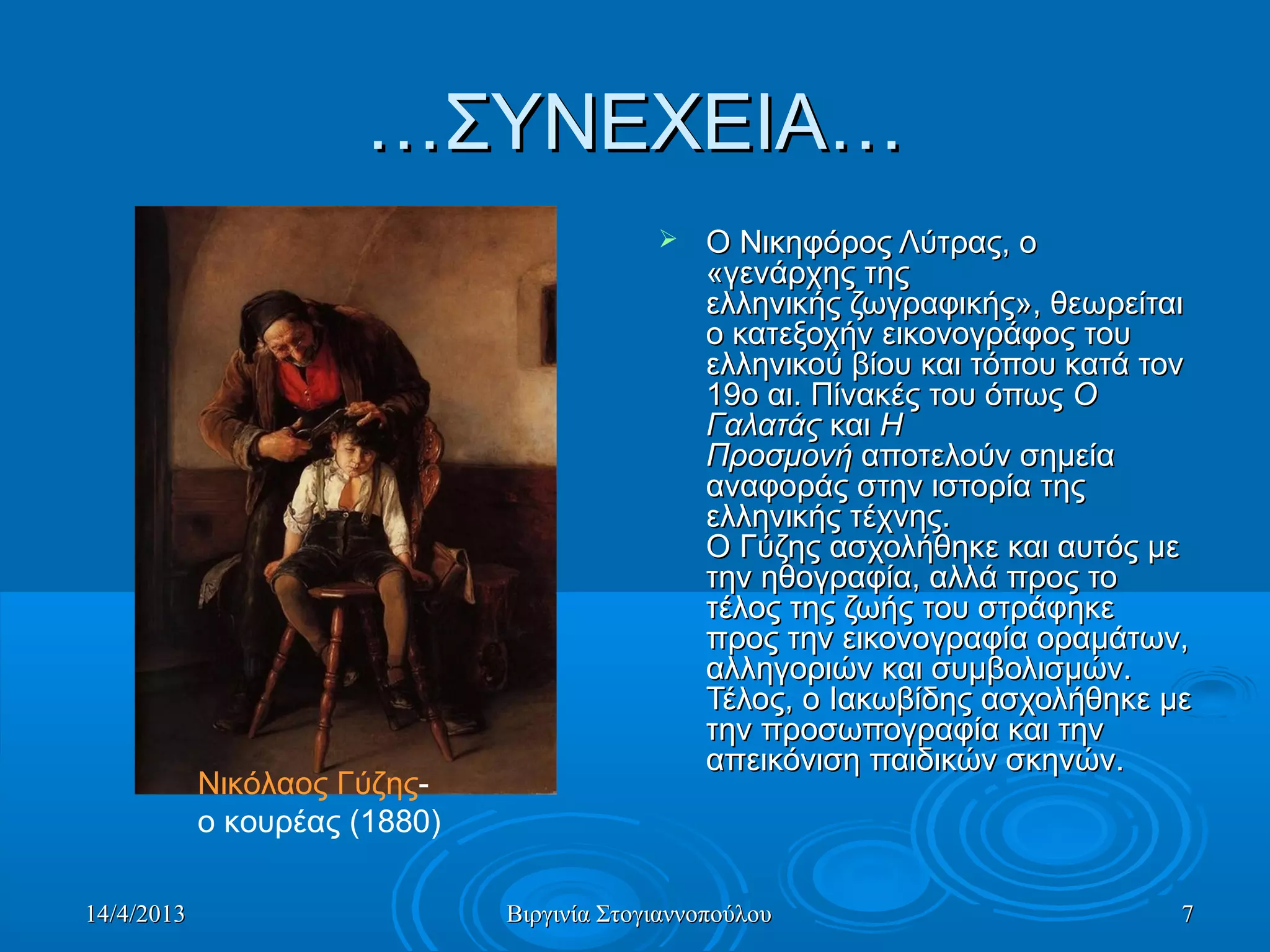 14/4/201314/4/2013 Βιργινία ΣτογιαννοπούλουΒιργινία Στογιαννοπούλου 77
……ΣΥΝΕΧΕΙΑ…ΣΥΝΕΧΕΙΑ…
 Ο Νικηφόρος Λύτρας, ο Ο Νικηφόρος Λύτρας, ο 
«γενάρχης της «γενάρχης της 
ελληνικής ζωγραφικής», θεωρείται ελληνικής ζωγραφικής», θεωρείται 
ο κατεξοχήν εικονογράφος του ο κατεξοχήν εικονογράφος του 
ελληνικού βίου και τόπου κατά τον ελληνικού βίου και τόπου κατά τον 
19ο αι. Πίνακές του όπως 19ο αι. Πίνακές του όπως ΟΟ
ΓαλατάςΓαλατάς και  και ΗΗ
ΠροσμονήΠροσμονή αποτελούν σημεία  αποτελούν σημεία 
αναφοράς στην ιστορία της αναφοράς στην ιστορία της 
ελληνικής τέχνης. ελληνικής τέχνης. 
Ο Γύζης ασχολήθηκε και αυτός με Ο Γύζης ασχολήθηκε και αυτός με 
την ηθογραφία, αλλά προς το την ηθογραφία, αλλά προς το 
τέλος της ζωής του στράφηκε τέλος της ζωής του στράφηκε 
προς την εικονογραφία οραμάτων, προς την εικονογραφία οραμάτων, 
αλληγοριών και συμβολισμών. αλληγοριών και συμβολισμών. 
Τέλος, ο Ιακωβίδης ασχολήθηκε με Τέλος, ο Ιακωβίδης ασχολήθηκε με 
την προσωπογραφία και την την προσωπογραφία και την 
απεικόνιση παιδικών σκηνών. απεικόνιση παιδικών σκηνών. 
Νικόλαος Γύζης- 
ο κουρέας (1880)
 