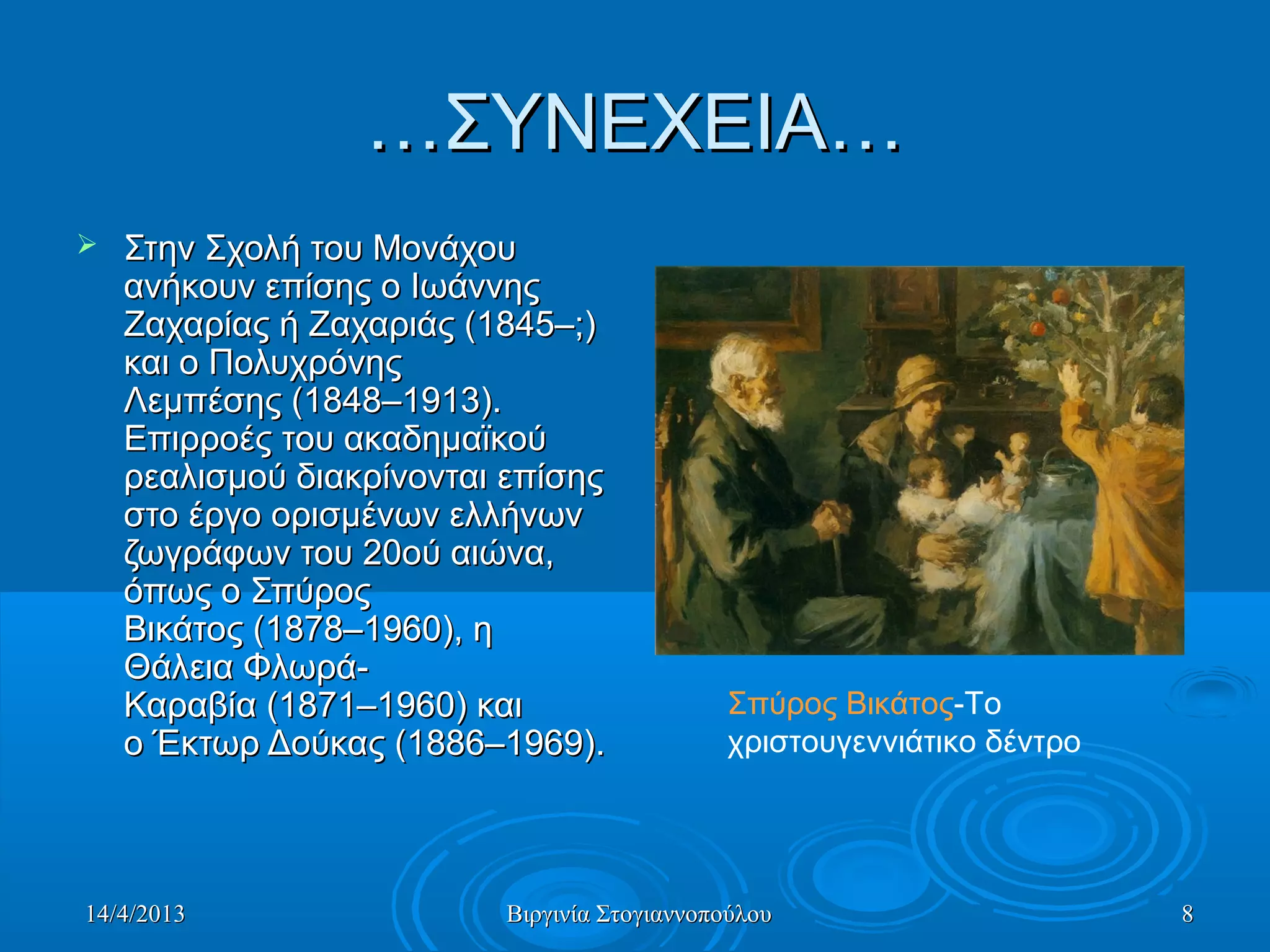 14/4/201314/4/2013 Βιργινία ΣτογιαννοπούλουΒιργινία Στογιαννοπούλου 88
……ΣΥΝΕΧΕΙΑ…ΣΥΝΕΧΕΙΑ…
 Στην Σχολή του Μονάχου Στην Σχολή του Μονάχου 
ανήκουν επίσης ο Ιωάννης ανήκουν επίσης ο Ιωάννης 
Ζαχαρίας ή Ζαχαριάς (1845–;) Ζαχαρίας ή Ζαχαριάς (1845–;) 
και ο Πολυχρόνης και ο Πολυχρόνης 
Λεμπέσης (1848–1913). Λεμπέσης (1848–1913). 
Επιρροές του ακαδημαϊκού Επιρροές του ακαδημαϊκού 
ρεαλισμού διακρίνονται επίσης ρεαλισμού διακρίνονται επίσης 
στο έργο ορισμένων ελλήνων στο έργο ορισμένων ελλήνων 
ζωγράφων του 20ού αιώνα, ζωγράφων του 20ού αιώνα, 
όπως ο Σπύρος όπως ο Σπύρος 
Βικάτος (1878–1960), η Βικάτος (1878–1960), η 
Θάλεια Φλωρά-Θάλεια Φλωρά-
Καραβία (1871–1960) και Καραβία (1871–1960) και 
ο Έκτωρ Δούκας (1886–1969). ο Έκτωρ Δούκας (1886–1969). 
Σπύρος Βικάτος-Το 
χριστουγεννιάτικο δέντρο 
 