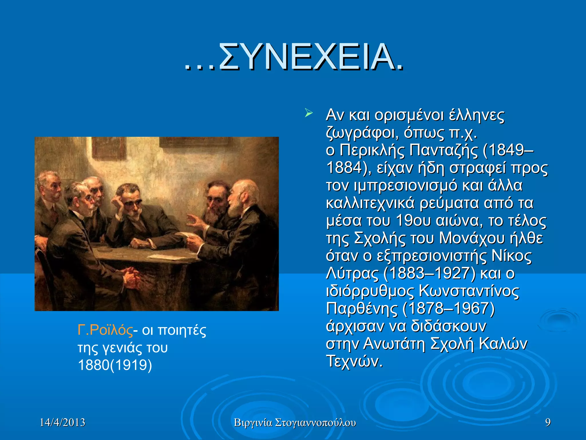 14/4/201314/4/2013 Βιργινία ΣτογιαννοπούλουΒιργινία Στογιαννοπούλου 99
……ΣΥΝΕΧΕΙΑ.ΣΥΝΕΧΕΙΑ.
 Αν και ορισμένοι έλληνες Αν και ορισμένοι έλληνες 
ζωγράφοι, όπως π.χ. ζωγράφοι, όπως π.χ. 
ο Περικλής Πανταζής (1849–ο Περικλής Πανταζής (1849–
1884), είχαν ήδη στραφεί προς 1884), είχαν ήδη στραφεί προς 
τον ιμπρεσιονισμό και άλλα τον ιμπρεσιονισμό και άλλα 
καλλιτεχνικά ρεύματα από τα καλλιτεχνικά ρεύματα από τα 
μέσα του 19ου αιώνα, το τέλος μέσα του 19ου αιώνα, το τέλος 
της Σχολής του Μονάχου ήλθε της Σχολής του Μονάχου ήλθε 
όταν ο εξπρεσιονιστής Νίκος όταν ο εξπρεσιονιστής Νίκος 
Λύτρας (1883–1927) και ο Λύτρας (1883–1927) και ο 
ιδιόρρυθμος Κωνσταντίνος ιδιόρρυθμος Κωνσταντίνος 
Παρθένης (1878–1967) Παρθένης (1878–1967) 
άρχισαν να διδάσκουν άρχισαν να διδάσκουν 
στην Ανωτάτη Σχολή Καλών στην Ανωτάτη Σχολή Καλών 
Τεχνών. Τεχνών. 
Γ.Ροϊλός- οι ποιητές 
της γενιάς του 
1880(1919) 
 