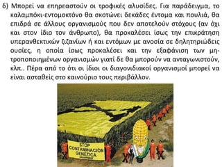 δ) Μπορεί να επηρεαστούν οι τροφικές αλυσίδες. Για παράδειγμα, το
   καλαμπόκι-εντομοκτόνο θα σκοτώνει δεκάδες έντομα και πουλιά, θα
   επιδρά σε άλλους οργανισμούς που δεν αποτελούν στόχους (αν όχι
   και στον ίδιο τον άνθρωπο), θα προκαλέσει ίσως την επικράτηση
   υπερανθεκτικών ζιζανίων ή και εντόμων με ανοσία σε δηλητηριώδεις
   ουσίες, η οποία ίσως προκαλέσει και την εξαφάνιση των μη-
   τροποποιημένων οργανισμών γιατί δε θα μπορούν να ανταγωνιστούν,
   κλπ.. Πέρα από το ότι οι ίδιοι οι διαγονιδιακοί οργανισμοί μπορεί να
   είναι ασταθείς στο καινούριο τους περιβάλλον.
 