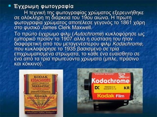 Έγχρωμη φωτογραφίαΈγχρωμη φωτογραφία
Η τεχνική της φωτογραφίας χρώματος εξερευνήθηκεΗ τεχνική της φωτογραφίας χρώματος εξερευνήθηκε
σε ολόκληρη τη διάρκεια του 19ου αιώνα. Η πρώτησε ολόκληρη τη διάρκεια του 19ου αιώνα. Η πρώτη
φωτογραφία χρώματος αποτέλεσε γεγονός το 1861 χάρηφωτογραφία χρώματος αποτέλεσε γεγονός το 1861 χάρη
στο φυσικό James Clerk Maxwell.στο φυσικό James Clerk Maxwell.
Το πρώτο έγχρωμο φιλμ (Το πρώτο έγχρωμο φιλμ (AutochromeAutochrome) κυκλοφόρησε ως) κυκλοφόρησε ως
εμπορικό προϊόν το 1907 αλλά η σύσταση του ήτανεμπορικό προϊόν το 1907 αλλά η σύσταση του ήταν
διαφορετική από του μεταγενέστερου φιλμδιαφορετική από του μεταγενέστερου φιλμ KodachromeKodachrome,,
που κυκλοφόρησε το 1935 βασισμένο σε τρίαπου κυκλοφόρησε το 1935 βασισμένο σε τρία
επιχρωματισμένα στρώματα, το κάθε ένα ευαίσθητο σεεπιχρωματισμένα στρώματα, το κάθε ένα ευαίσθητο σε
ένα από τα τρία πρωτεύοντα χρώματα (μπλε, πράσινοένα από τα τρία πρωτεύοντα χρώματα (μπλε, πράσινο
και κόκκινο).και κόκκινο).
 