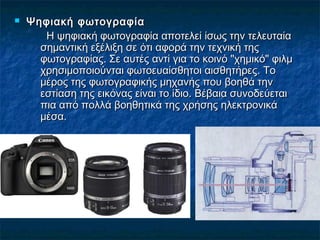  Ψηφιακή φωτογραφίαΨηφιακή φωτογραφία
Η ψηφιακή φωτογραφία αποτελεί ίσως την τελευταίαΗ ψηφιακή φωτογραφία αποτελεί ίσως την τελευταία
σημαντική εξέλιξη σε ότι αφορά την τεχνική τηςσημαντική εξέλιξη σε ότι αφορά την τεχνική της
φωτογραφίας. Σε αυτές αντί για το κοινό "χημικό" φιλμφωτογραφίας. Σε αυτές αντί για το κοινό "χημικό" φιλμ
χρησιμοποιούνται φωτοευαίσθητοι αισθητήρες. Τοχρησιμοποιούνται φωτοευαίσθητοι αισθητήρες. Το
μέρος της φωτογραφικής μηχανής που βοηθά τηνμέρος της φωτογραφικής μηχανής που βοηθά την
εστίαση της εικόνας είναι το ίδιο. Βέβαια συνοδεύεταιεστίαση της εικόνας είναι το ίδιο. Βέβαια συνοδεύεται
πια από πολλά βοηθητικά της χρήσης ηλεκτρονικάπια από πολλά βοηθητικά της χρήσης ηλεκτρονικά
μέσα.μέσα.
 