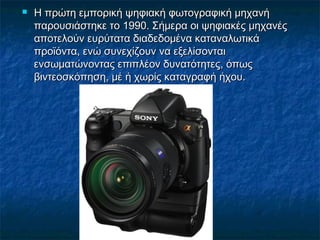  Η πρώτη εμπορική ψηφιακή φωτογραφική μηχανήΗ πρώτη εμπορική ψηφιακή φωτογραφική μηχανή
παρουσιάστηκε το 1990. Σήμερα οι ψηφιακές μηχανέςπαρουσιάστηκε το 1990. Σήμερα οι ψηφιακές μηχανές
αποτελούν ευρύτατα διαδεδομένα καταναλωτικάαποτελούν ευρύτατα διαδεδομένα καταναλωτικά
προϊόντα, ενώ συνεχίζουν να εξελίσονταιπροϊόντα, ενώ συνεχίζουν να εξελίσονται
ενσωματώνοντας επιπλέον δυνατότητες, όπωςενσωματώνοντας επιπλέον δυνατότητες, όπως
βιντεοσκόπηση, μέ ή χωρίς καταγραφή ήχου.βιντεοσκόπηση, μέ ή χωρίς καταγραφή ήχου.
 