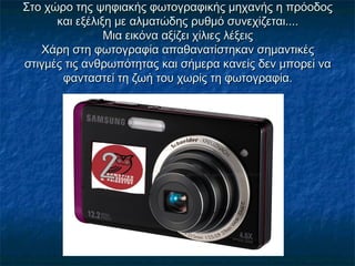 Στο χώρο της ψηφιακής φωτογραφικής μηχανής η πρόοδοςΣτο χώρο της ψηφιακής φωτογραφικής μηχανής η πρόοδος
και εξέλιξη με αλματώδης ρυθμό συνεχίζεται....και εξέλιξη με αλματώδης ρυθμό συνεχίζεται....
Μια εικόνα αξίζει χίλιες λέξειςΜια εικόνα αξίζει χίλιες λέξεις
Χάρη στη φωτογραφία απαθανατίστηκαν σημαντικέςΧάρη στη φωτογραφία απαθανατίστηκαν σημαντικές
στιγμές τις ανθρωπότητας και σήμερα κανείς δεν μπορεί ναστιγμές τις ανθρωπότητας και σήμερα κανείς δεν μπορεί να
φανταστεί τη ζωή του χωρίς τη φωτογραφία.φανταστεί τη ζωή του χωρίς τη φωτογραφία.
 