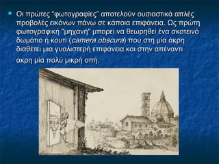  Οι πρώτεςΟι πρώτες ““φωτογραφίεςφωτογραφίες”” αποτελούν ουσιαστικά απλέςαποτελούν ουσιαστικά απλές
προβολές εικόνων πάνω σε κάποια επιφάνεια. Ως πρώτηπροβολές εικόνων πάνω σε κάποια επιφάνεια. Ως πρώτη
φωτογραφική "μηχανή" μπορεί να θεωρηθεί ένα σκοτεινόφωτογραφική "μηχανή" μπορεί να θεωρηθεί ένα σκοτεινό
δωμάτιο ή κουτί (δωμάτιο ή κουτί (camera obscuracamera obscura) που στη μία άκρη) που στη μία άκρη
διαθέτει μια γυαλιστερή επιφάνεια και στην απέναντιδιαθέτει μια γυαλιστερή επιφάνεια και στην απέναντι
άκρη μία πολύ μικρή οπή.άκρη μία πολύ μικρή οπή.
 