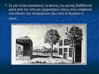  Σε μία τέτοια κατασκευή, οι ακτίνες του φωτός διαδίδονταιΣε μία τέτοια κατασκευή, οι ακτίνες του φωτός διαδίδονται
μέσα από την οπή και σχηματίζουν πάνω στην επιφάνειαμέσα από την οπή και σχηματίζουν πάνω στην επιφάνεια
ένα είδωλο των αντικειμένων έξω από το δωμάτιο ήένα είδωλο των αντικειμένων έξω από το δωμάτιο ή
κουτί.κουτί.
 