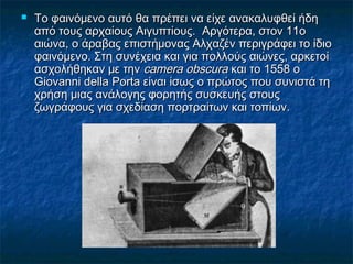  Το φαινόμενο αυτό θα πρέπει να είχε ανακαλυφθεί ήδηΤο φαινόμενο αυτό θα πρέπει να είχε ανακαλυφθεί ήδη
από τους αρχαίους Αιγυπτίους. Αργότερα, στον 11οαπό τους αρχαίους Αιγυπτίους. Αργότερα, στον 11ο
αιώνα, ο άραβας επιστήμονας Αλχαζέν περιγράφει το ίδιοαιώνα, ο άραβας επιστήμονας Αλχαζέν περιγράφει το ίδιο
φαινόμενο. Στη συνέχεια και για πολλούς αιώνες, αρκετοίφαινόμενο. Στη συνέχεια και για πολλούς αιώνες, αρκετοί
ασχολήθηκαν με τηνασχολήθηκαν με την camera obscuracamera obscura και το 1558 οκαι το 1558 ο
Giovanni della Porta είναι ίσως ο πρώτος που συνιστά τηGiovanni della Porta είναι ίσως ο πρώτος που συνιστά τη
χρήση μιας ανάλογης φορητής συσκευής στουςχρήση μιας ανάλογης φορητής συσκευής στους
ζωγράφους για σχεδίαση πορτραίτων και τοπίων.ζωγράφους για σχεδίαση πορτραίτων και τοπίων.
 