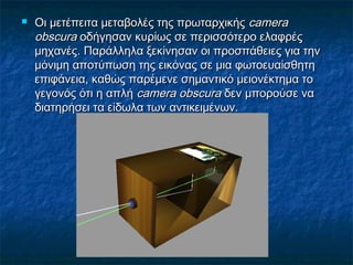  Οι μετέπειτα μεταβολές της πρωταρχικήςΟι μετέπειτα μεταβολές της πρωταρχικής cameracamera
obobscscuraura οδήγησαν κυρίως σε περισσότερο ελαφρέςοδήγησαν κυρίως σε περισσότερο ελαφρές
μηχανές. Παράλληλα ξεκίνησαν οι προσπάθειες για τηνμηχανές. Παράλληλα ξεκίνησαν οι προσπάθειες για την
μόνιμη αποτύπωση της εικόνας σε μια φωτοευαίσθητημόνιμη αποτύπωση της εικόνας σε μια φωτοευαίσθητη
επιφάνεια, καθώς παρέμενε σημαντικό μειονέκτημα τοεπιφάνεια, καθώς παρέμενε σημαντικό μειονέκτημα το
γεγονός ότι η απλήγεγονός ότι η απλή camera obscuracamera obscura δεν μπορούσε ναδεν μπορούσε να
διατηρήσει τα είδωλα των αντικειμένων.διατηρήσει τα είδωλα των αντικειμένων.
 