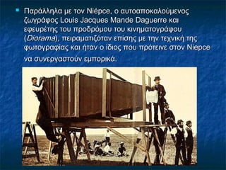  Παράλληλα με τον Niépce, ο αυτοαποκαλούμενοςΠαράλληλα με τον Niépce, ο αυτοαποκαλούμενος
ζωγράφος Louis Jacques Mande Daguerre καιζωγράφος Louis Jacques Mande Daguerre και
εφευρέτης του προδρόμου του κινηματογράφουεφευρέτης του προδρόμου του κινηματογράφου
((DioramaDiorama), πειραματιζόταν επίσης με την τεχνική της), πειραματιζόταν επίσης με την τεχνική της
φωτογραφίας και ήταν ο ίδιος που πρότεινε στον Niepceφωτογραφίας και ήταν ο ίδιος που πρότεινε στον Niepce
να συνεργαστούν εμπορικά.να συνεργαστούν εμπορικά.
 