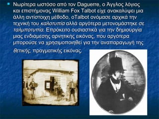  Νωρίτερα ωστόσο από τον Daguerre, ο Άγγλος λόγιοςΝωρίτερα ωστόσο από τον Daguerre, ο Άγγλος λόγιος
και επιστήμονας William Fox Talbot είχε ανακαλύψει μιακαι επιστήμονας William Fox Talbot είχε ανακαλύψει μια
άλλη αντίστοιχη μέθοδο,άλλη αντίστοιχη μέθοδο, ooTalbot ονόμασε αρχικά τηνTalbot ονόμασε αρχικά την
τεχνική τουτεχνική του καλοτυπίακαλοτυπία αλλά αργότερα μετονομάστηκε σεαλλά αργότερα μετονομάστηκε σε
ταλμποτυπίαταλμποτυπία. Επρόκειτο ουσιαστικά για την δημιουργία. Επρόκειτο ουσιαστικά για την δημιουργία
μιας ενδιάμεσης αρνητικής εικόνας, που αργότεραμιας ενδιάμεσης αρνητικής εικόνας, που αργότερα
μπορούσε να χρησιμοποιηθεί για την αναπαραγωγή τηςμπορούσε να χρησιμοποιηθεί για την αναπαραγωγή της
θετικήςθετικής, πραγματικής εικόνας., πραγματικής εικόνας.
 