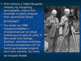  Από πολλούς ο Talbot θεωρείταιΑπό πολλούς ο Talbot θεωρείται
πατέρας της σύγχρονηςπατέρας της σύγχρονης
φωτογραφίας, κυρίως διότιφωτογραφίας, κυρίως διότι
συνέλαβε τη σχέση ανάμεσασυνέλαβε τη σχέση ανάμεσα
στηνστην αρνητικήαρνητική καικαι θετικήθετική
φωτογραφία.φωτογραφία.
 Τον Ιούλιο του 1888Τον Ιούλιο του 1888
πραγματοποιήθηκε ηπραγματοποιήθηκε η
επαναστατική για την εποχήεπαναστατική για την εποχή
ανακάλυψη του φιλμ σε ρολό. Ηανακάλυψη του φιλμ σε ρολό. Η
ιδέα ανήκε στον Gerogeιδέα ανήκε στον Geroge
Eastman, τραπεζικό υπάλληλο,Eastman, τραπεζικό υπάλληλο,
ο οποίος κατασκεύασε έτσι τηνο οποίος κατασκεύασε έτσι την
πρώτη φωτογραφική μηχανή-πρώτη φωτογραφική μηχανή-
κουτί (κουτί (box camerabox camera), την οποία), την οποία
και ονόμασε Kodak.και ονόμασε Kodak.
 
