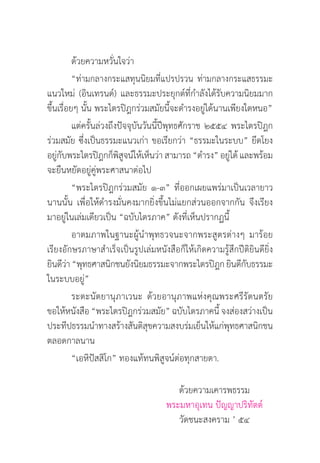 ด้วยความหวั่นใจว่า
	          “ท่ามกลางกระแสทุนนิยมที่แปรปรวน ท่ามกลางกระแสธรรมะ
แนวใหม่ (อินเทรนด์) และธรรมะประยุกต์ที่กำ�ลังได้รับความนิยมมาก
ขึ้นเรื่อยๆ นั้น พระไตรปิฎกร่วมสมัยนี้จะดำ�รงอยู่ได้นานเพียงใดหนอ”
	          แต่ครั้นล่วงถึงปัจจุบันวันนี้ปีพุทธศักราช ๒๕๕๔ พระไตรปิฎก
ร่วมสมัย ซึ่งเป็นธรรมะแนวเก่า ขอเรียกว่า “ธรรมะในระบบ” ยึดโยง
อยูกบพระไตรปิฎกก็พสจน์ให้เห็นว่า สามารถ “ดำ�รง” อยูได้ และพร้อม
    ่ั                    ิู                              ่
จะยืนหยัดอยู่คู่พระศาสนาต่อไป
	          “พระไตรปิฎกร่วมสมัย ๑-๓” ที่ออกเผยแพร่มาเป็นเวลายาว
นานนั้น เพื่อให้ดำ�รงมั่นคงมากยิ่งขึ้นไม่แยกส่วนออกจากกัน จึงเรียง
มาอยู่ในเล่มเดียวเป็น “ฉบับไตรภาค” ดังที่เห็นปรากฏนี้
	          อาตมภาพในฐานะผู้นำ�พุทธวจนะจากพระสูตรต่างๆ มาร้อย
เรียงอักษรภาษาสำ�เร็จเป็นรูปเล่มหนังสือก็ให้เกิดความรู้สึกปีติยินดียิ่ง
ยินดีวา “พุทธศาสนิกชนยังนิยมธรรมะจากพระไตรปิฎก ยินดีกบธรรมะ
         ่                                                   ั
ในระบบอยู่”
	          ระตะนัตยานุภาเวนะ ด้วยอานุภาพแห่งคุณพระศรีรัตนตรัย
ขอให้หนังสือ “พระไตรปิฎกร่วมสมัย” ฉบับไตรภาคนี้ จงส่องสว่างเป็น
ประทีปธรรมนำ�ทางสร้างสันติสุขความสงบร่มเย็นให้แก่พุทธศาสนิกชน
ตลอดกาลนาน
	          “เอหิปัสสิโก” ทองแท้ทนพิสูจน์ต่อทุกสายตา.

	 	 	 	 	                               ด้วยความเคารพธรรม
					                                พระมหาอุเทน ปัญญาปริทัตต์
	 	 	 	 	                               วัดชนะสงคราม ’ ๕๔
 