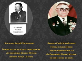 Костенко Андрій Микитович
Голова колгоспу під час переселення
сіл Самовиця, Більки, Мутихи
на нове місце ( в степ)
Завалко Сидір Михайлович
Голова сільської ради
під час переселення сіл
сіл Самовиця, Більки, Мутихи
на нове місце ( в степ)
 