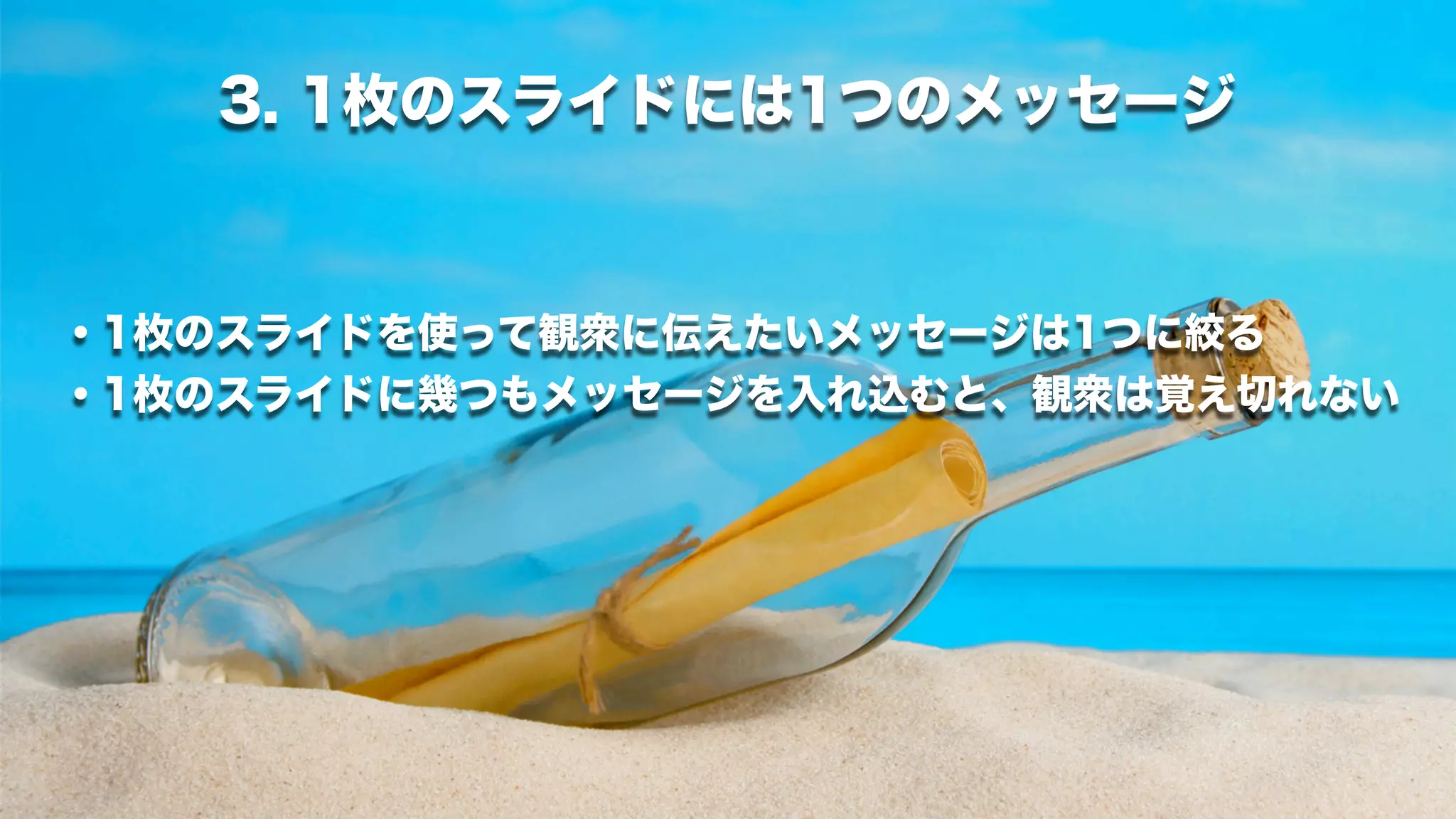 3. 1枚のスライドには1つのメッセージ


・1枚のスライドを使って観衆に伝えたいメッセージは1つに絞る
・1枚のスライドに幾つもメッセージを入れ込むと、観衆は覚え切れない
 