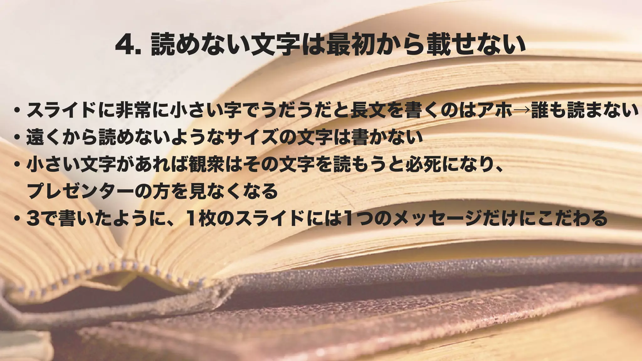 4. 読めない文字は最初から載せない

・スライドに非常に小さい字でうだうだと長文を書くのはアホ→誰も読まない
・遠くから読めないようなサイズの文字は書かない
・小さい文字があれば観衆はその文字を読もうと必死になり、
 プレゼンターの方を見なくなる
・3で書いたように、1枚のスライドには1つのメッセージだけにこだわる
 