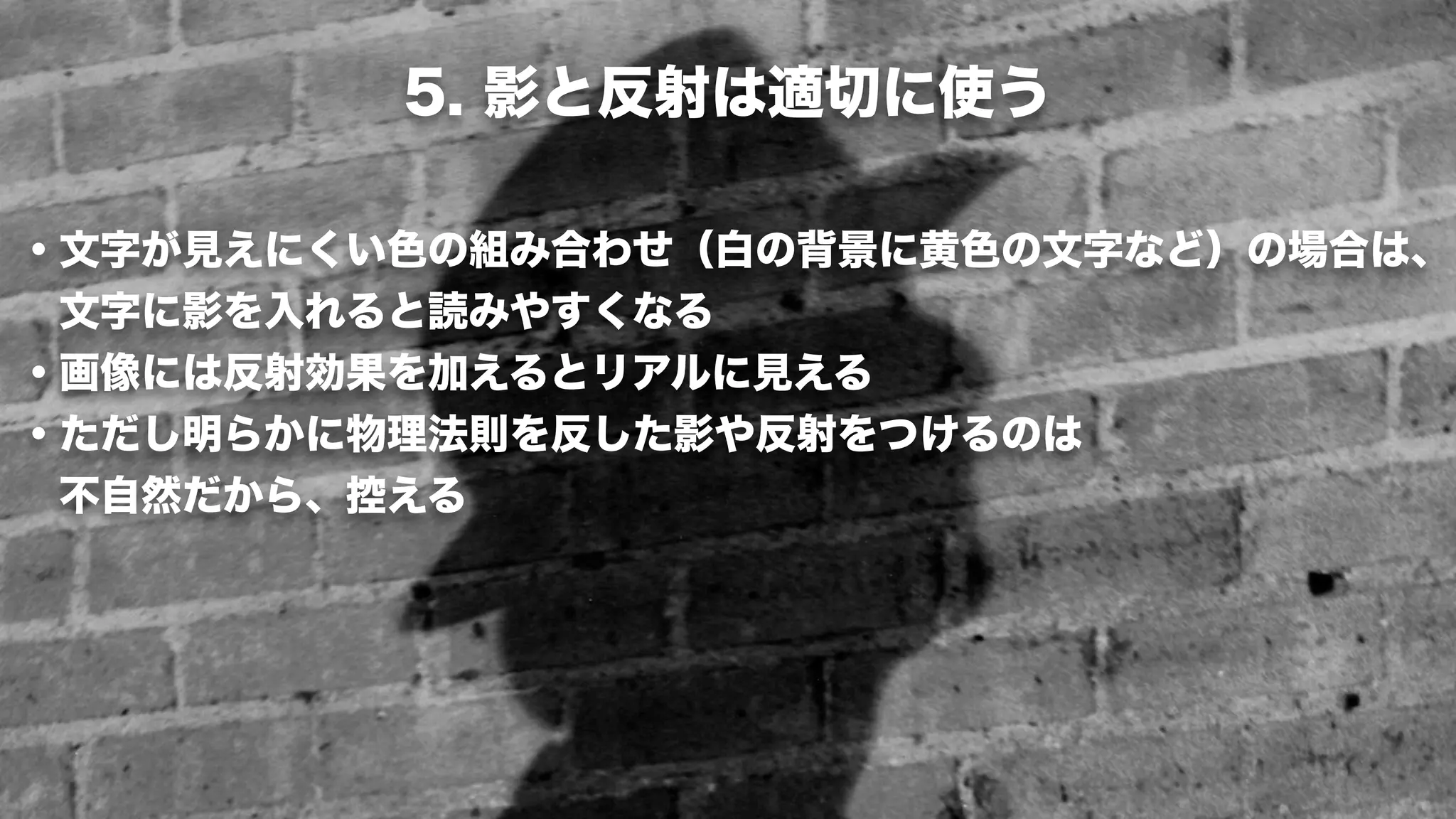 5. 影と反射は適切に使う

・文字が見えにくい色の組み合わせ（白の背景に黄色の文字など）の場合は、
 文字に影を入れると読みやすくなる
・画像には反射効果を加えるとリアルに見える
・ただし明らかに物理法則を反した影や反射をつけるのは
 不自然だから、控える
 