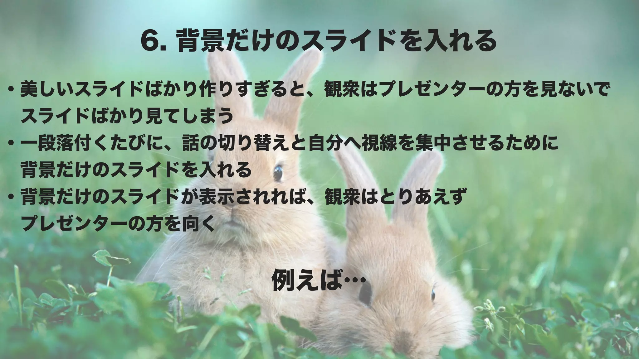 6. 背景だけのスライドを入れる
・美しいスライドばかり作りすぎると、観衆はプレゼンターの方を見ないで
 スライドばかり見てしまう
・一段落付くたびに、話の切り替えと自分へ視線を集中させるために
 背景だけのスライドを入れる
・背景だけのスライドが表示されれば、観衆はとりあえず
 プレゼンターの方を向く


               例えば…
 