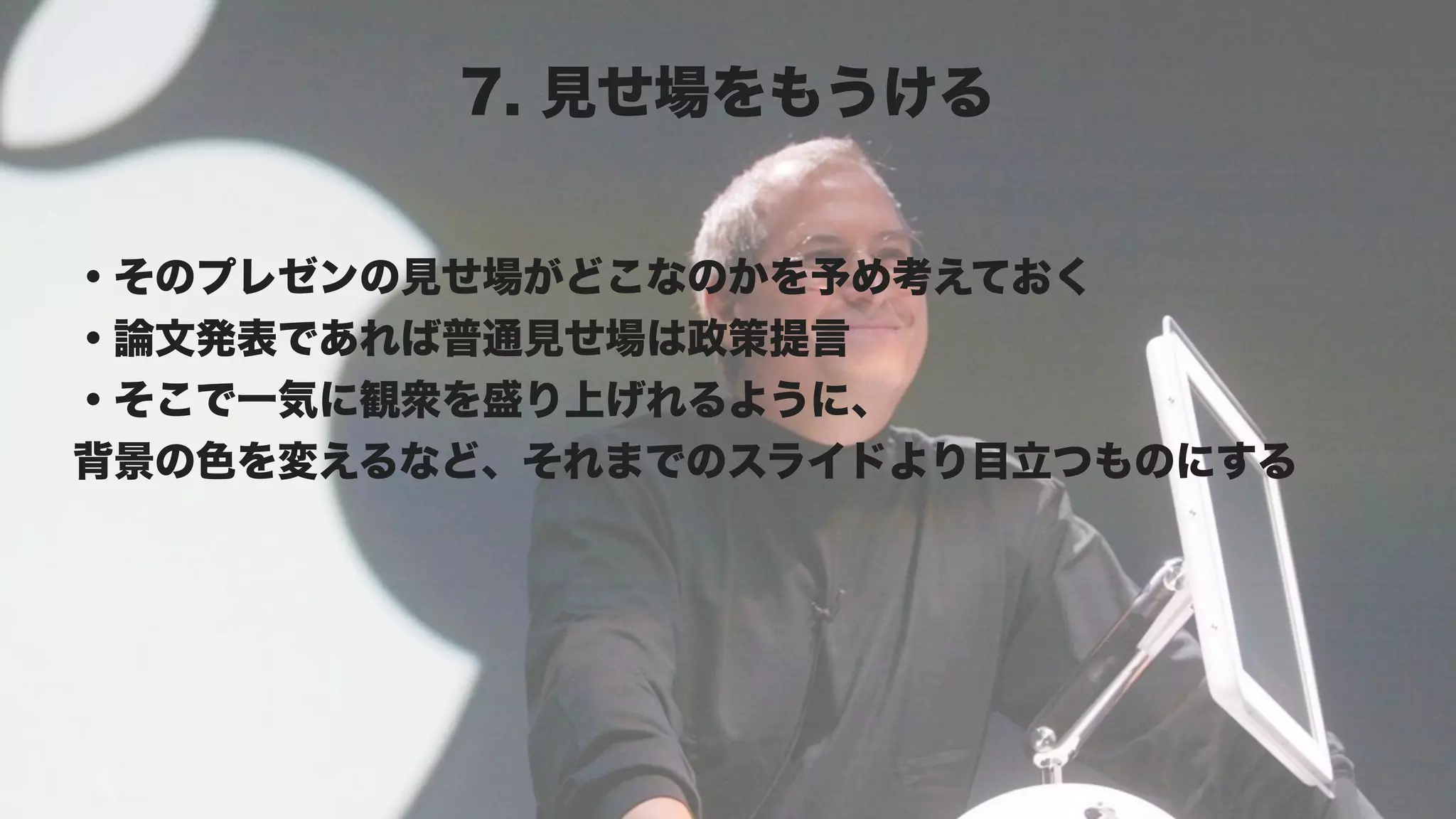 7. 見せ場をもうける


・そのプレゼンの見せ場がどこなのかを予め考えておく
・論文発表であれば普通見せ場は政策提言
・そこで一気に観衆を盛り上げれるように、
背景の色を変えるなど、それまでのスライドより目立つものにする
 