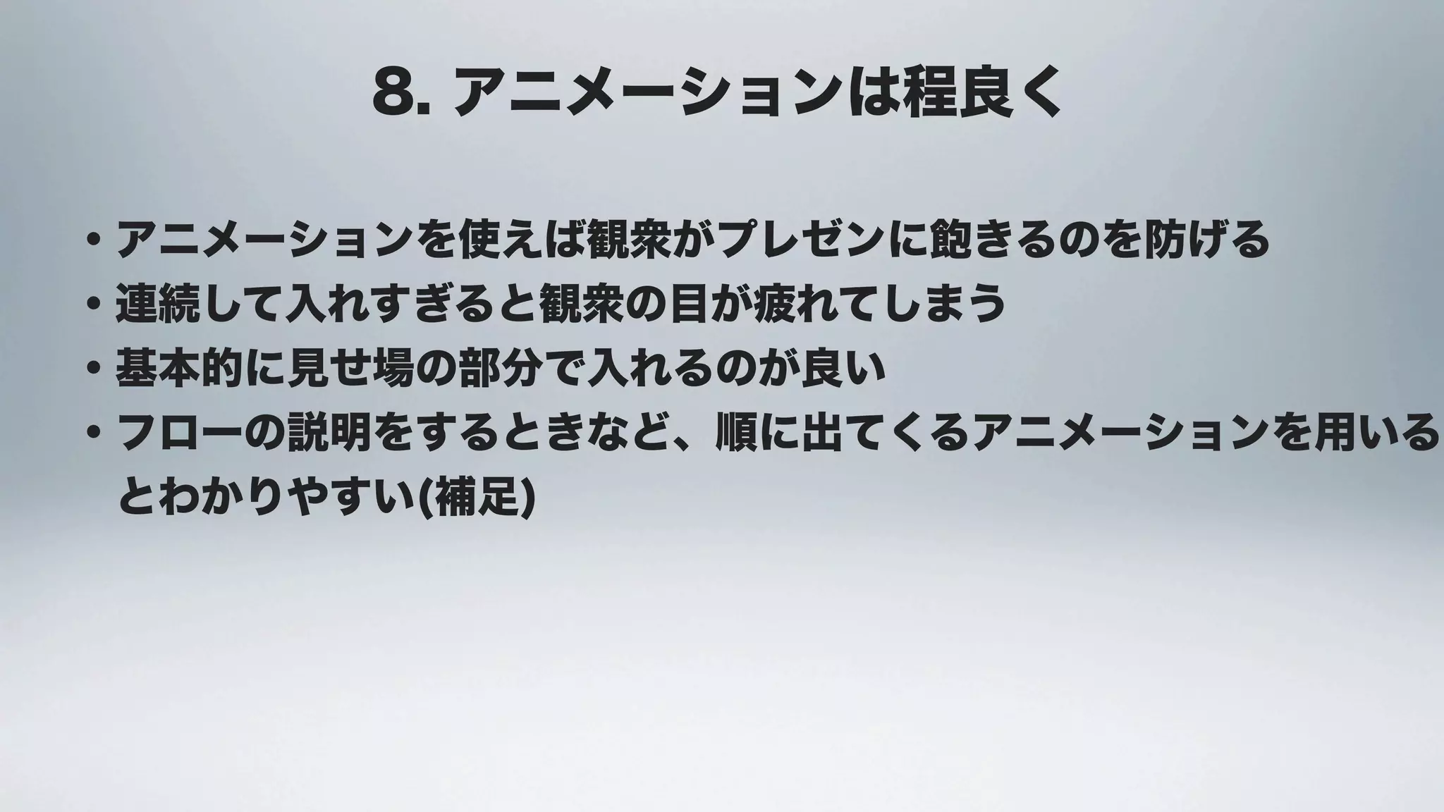 8. アニメーションは程良く

・アニメーションを使えば観衆がプレゼンに飽きるのを防げる
・連続して入れすぎると観衆の目が疲れてしまう
・基本的に見せ場の部分で入れるのが良い
・フローの説明をするときなど、順に出てくるアニメーションを用いる
 とわかりやすい(補足)
 