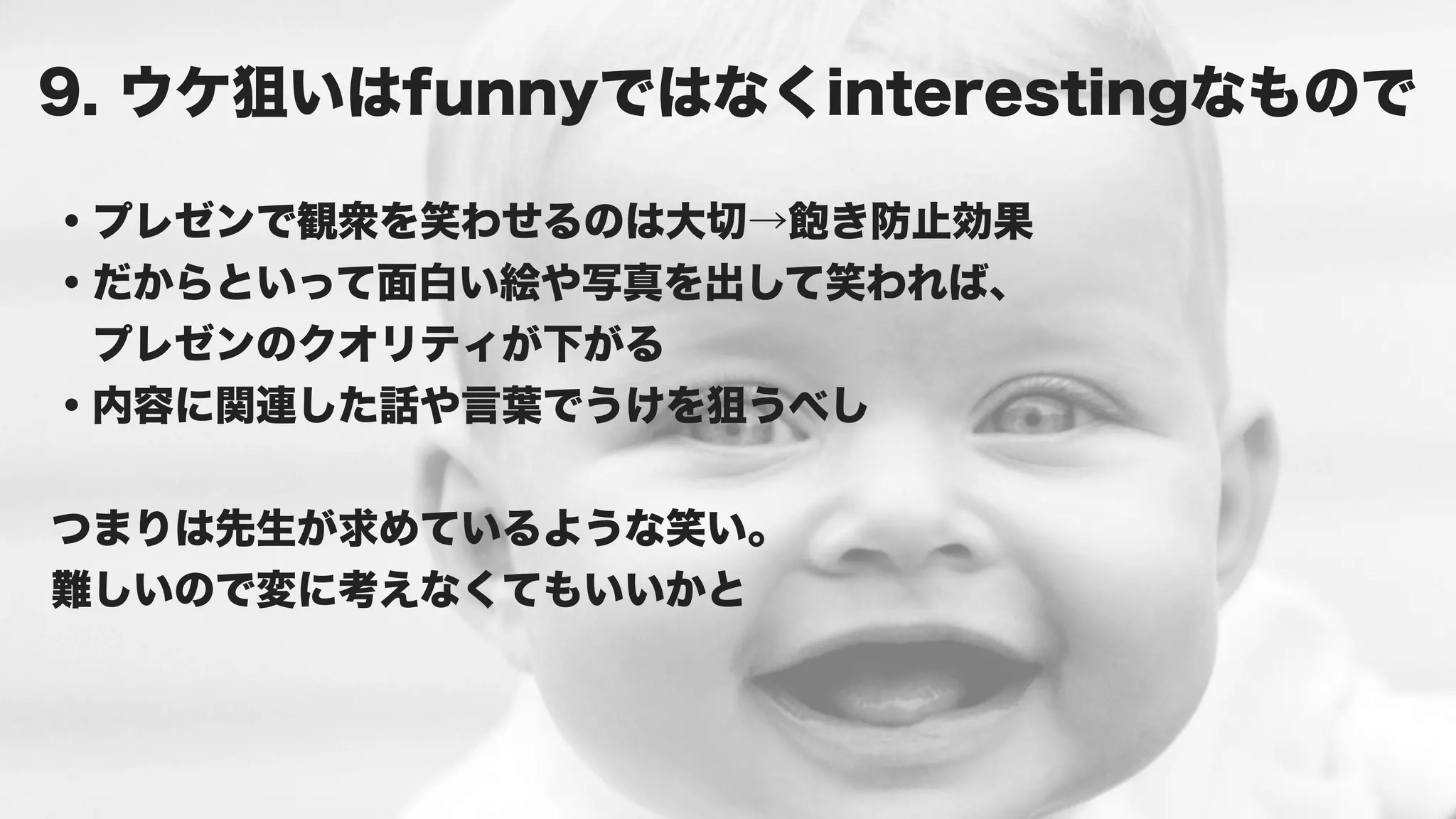 9. ウケ狙いはfunnyではなくinterestingなもので

・プレゼンで観衆を笑わせるのは大切→飽き防止効果
・だからといって面白い絵や写真を出して笑われば、
 プレゼンのクオリティが下がる
・内容に関連した話や言葉でうけを狙うべし


つまりは先生が求めているような笑い。
難しいので変に考えなくてもいいかと
 