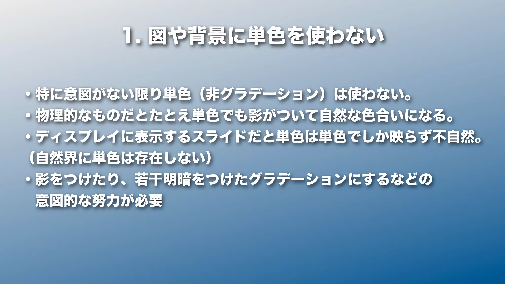 1. 図や背景に単色を使わない

・特に意図がない限り単色（非グラデーション）は使わない。
・物理的なものだとたとえ単色でも影がついて自然な色合いになる。
・ディスプレイに表示するスライドだと単色は単色でしか映らず不自然。
（自然界に単色は存在しない）
・影をつけたり、若干明暗をつけたグラデーションにするなどの
 意図的な努力が必要
 