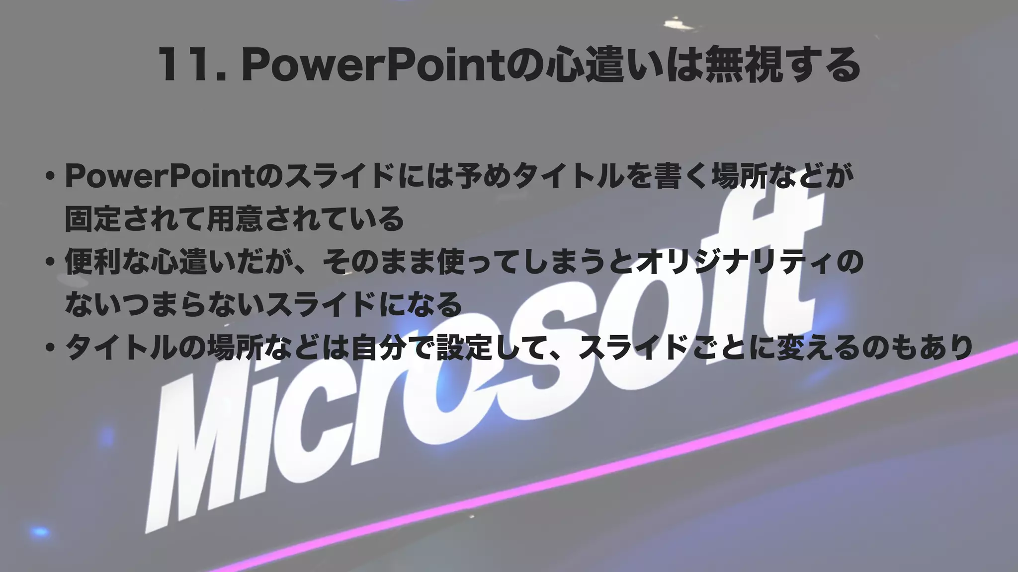 11. PowerPointの心遣いは無視する

・PowerPointのスライドには予めタイトルを書く場所などが
 固定されて用意されている
・便利な心遣いだが、そのまま使ってしまうとオリジナリティの
 ないつまらないスライドになる
・タイトルの場所などは自分で設定して、スライドごとに変えるのもあり
 