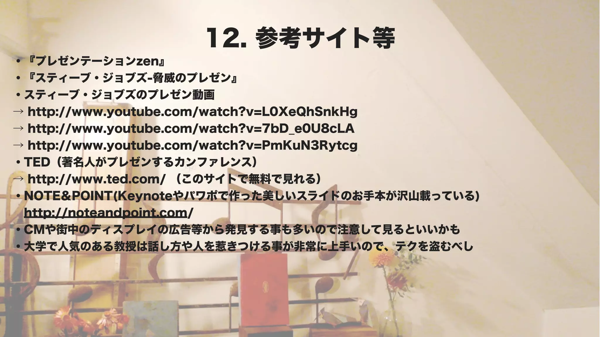 12. 参考サイト等
・『プレゼンテーションzen』
・『スティーブ・ジョブズ-脅威のプレゼン』
・スティーブ・ジョブズのプレゼン動画
→ http://www.youtube.com/watch?v=L0XeQhSnkHg
→ http://www.youtube.com/watch?v=7bD_e0U8cLA
→ http://www.youtube.com/watch?v=PmKuN3Rytcg
・TED（著名人がプレゼンするカンファレンス）
→ http://www.ted.com/ （このサイトで無料で見れる）
・NOTE＆POINT(Keynoteやパワポで作った美しいスライドのお手本が沢山載っている)
 http://noteandpoint.com/
・CMや街中のディスプレイの広告等から発見する事も多いので注意して見るといいかも
・大学で人気のある教授は話し方や人を惹きつける事が非常に上手いので、テクを盗むべし
 