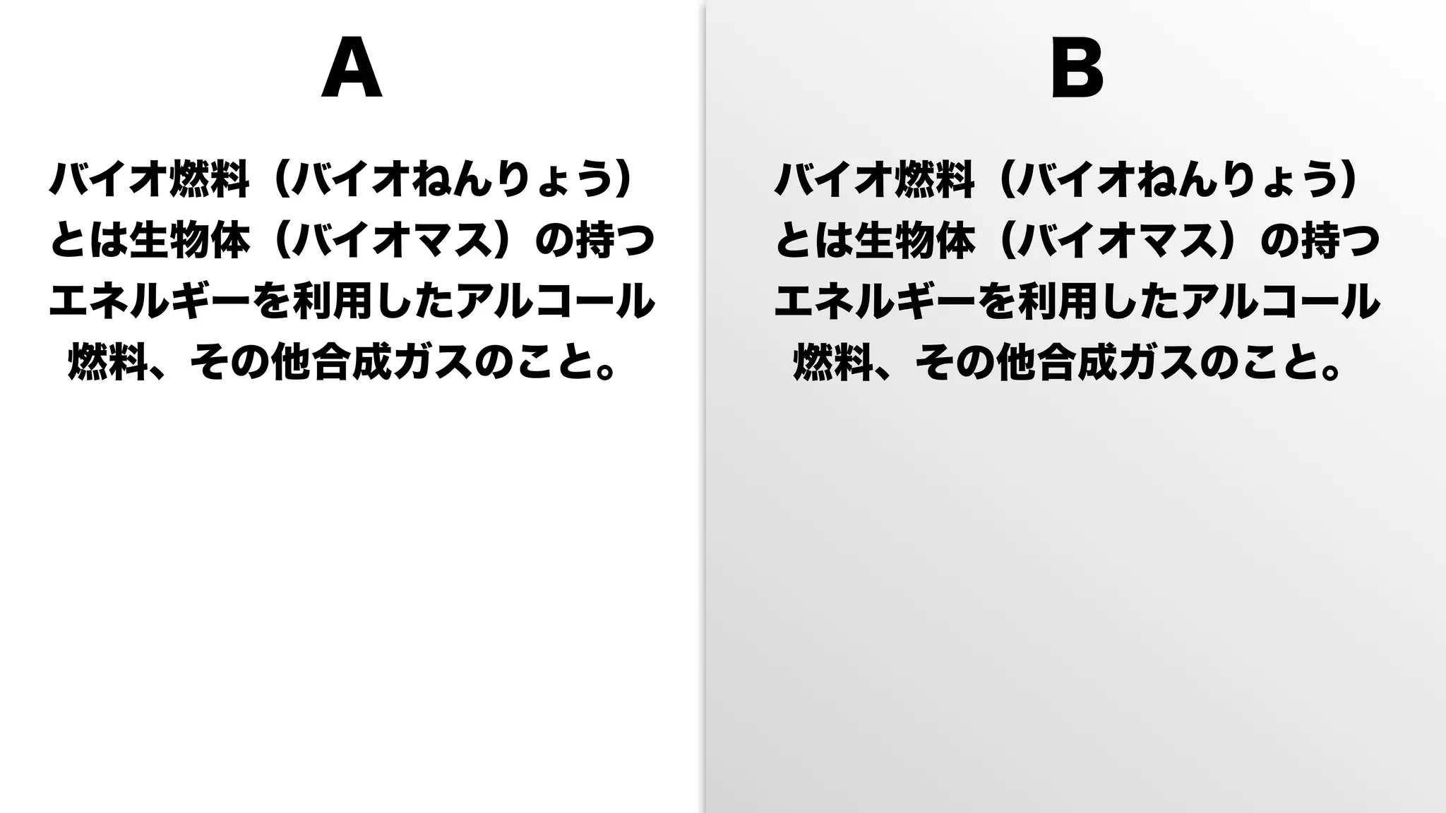 A                 B
バイオ燃料（バイオねんりょう）   バイオ燃料（バイオねんりょう）
とは生物体（バイオマス）の持つ   とは生物体（バイオマス）の持つ
エネルギーを利用したアルコール   エネルギーを利用したアルコール
燃料、その他合成ガスのこと。    燃料、その他合成ガスのこと。
 