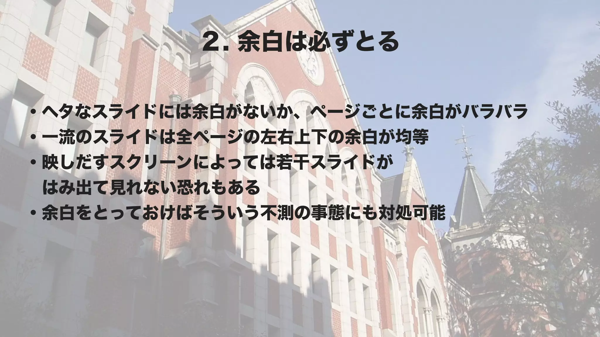 ２. 余白は必ずとる

・ヘタなスライドには余白がないか、ページごとに余白がバラバラ
・一流のスライドは全ページの左右上下の余白が均等
・映しだすスクリーンによっては若干スライドが
 はみ出て見れない恐れもある
・余白をとっておけばそういう不測の事態にも対処可能
 