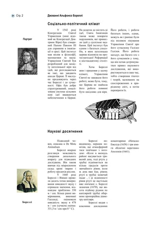 Стр. 2         Джованні Альфонсо Бореллі

               Соціально-політичний клімат
                        У 1542 році        На додаток до містить ці   Його роботи, і роботи
               Конгрегація        Святої   ідеї, Свята Інквізиція     багатьох інших, однак,
               Управління (нині відо-      також може покарати        можуть як і раніше були
     Портрет   мий як Конгрегації Док-     порушників, які принес-
                                                                      під впливом лікування
               трини Віри) був створе-     ли ідей у суспільне над-
               ний Папою Павлом III        бання. Цей інститут був    Управління Святої про
               для сприяння в інквізи-     одним з багатьох спосо-    його сучасному Галілео
               ції в єресі. Цей інститут   бів, в яких католицька     Галілея. Його робота
               мав вплив в філософії,      церква відповіла на про-   нагадує, що багато хто з
               математики та науці.        тестантської Реформації    його сучасників у тому,
               Управління Святий був       в шістнадцятому століт-    що він почав дотримува-
               розроблений для захис-      ті.
                                                                      тися правил наукового
               ту католицької віри від              Хоча    Бореллі
               ідей, які розглядаються                                дослідження, які вико-
                                           жив і працював у цьому
               як такі, що завдають                                   ристовуються в наш час,
                                           кліматі,     Управління
               шкоди Церкві. Її наслід-                               тобто створення гіпотез
                                           Святої не заважали його
               ки продовжують через                                   і теорій, заснованих на
               час Бореллі і до сучас-     роботі, може бути, тому,
                                                                      спостереженнях в при-
               ності. Офіс був добре       що Церква не знайшла
                                                                      родному світі, а потім
               структурований, локалі-     його роботи повинні
               зована система цільових                                перевірити їх.
                                           бути шкідливо для віри.
               нові ідеї вважаються
               небезпечними в Церкві.




               Наукові досягнення

                        Підводний чо-              Бореллі      по-   коментарями «Начала»
               вен, описана в De Motu      видимому, першим по-       Евкліда (1658) і три кни-
               Animalium                   мітив, що атмосферний      ги «Конічні перетини»
                        Бореллі вперше     тиск пов'язано з пого-
                                                                      Аполонія (1661).
               розглянув можливість        дою: «Коли в якомусь
               створення дихального        районі насувається три-
               апарату для підводних       валий дощ, тоді ртуть у
               досліджень. Він також       трубці піднімається на
               вивчав під мікроскопом      кілька градусів проти
               склад крові тварин і        звичайного рівня; коли
               роботу продихів рослин.     ж дощ вже йде, рівень
                        У 1660 році        ртуті в трубці зазвичай
               Бореллі і Вівіані прове-    падає , і ці відмінності
               ли досить точне вимірю-     рівня ртуті не настільки
               вання швидкості звуку і     вже нікчемні ». Бореллі
               отримали значення, від-     зазначив (1670), що ви-
               повідне приблизно 350       сота підйому рідини по
               м / сек. Більш ранні ви-    капілярній трубці обер-
               мірювання,       виконані   нено пропорційна діаме-
               Гассенді,      оцінювали    тру капіляра.
     Бореллі   швидкість звуку в 478               Бореллі видав з
               м / сек (сучасна оцінка:    власними докладними
               331,3 м / сек при 0 ° C).
 