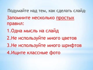 Подумайте над тем, как сделать слайд!
Запомните несколько простых
правил:
1.Одна мысль на слайд
2.Не используйте много цветов
3.Не используйте много шрифтов
4.Ищите классные фото
 