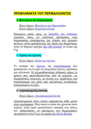 ΠΡΟΒΛΗΜΑΣΑ ΣΟΤ ΠΕΡΙΒΑΛΛΟΝΣΟ΢
    Φαινόμενο ηοσ θερμοκηπίοσ
    Κύριο λήμμα: Φαινόμενο ηοσ θερμοκηπίοσ
    Κύριο λήμμα: Κλιμαηική αλλαγή
Οξηζκέλνη ξύπνη όπσο ην δηνμείδην ηνπ άλζξαθα,
ελεξγνύλ όπσο ηα πιαζηηθά θαιύκκαηα ελόο
ζεξκνθεπίνπ επηηξέπνληαο ηελ είζνδν ησλ ειηαθώλ
αθηίλσλ, αιιά εκπνδίδνληαο ηελ έμνδν ηεο ζεξκόηεηαο.
Απηό ην ζεξκηθό θξάγκα έρεη ήδε αιιάμεη ην θιίκα ηεο
Γεο.

    Τρύπα ηοσ όζονηος
    Κύριο λήμμα: Τρύπα ηοσ όζονηος
Τν ζηξώκα ηνπ όδνληνο ηεο ζηξαηόζθαηξαο πνπ
πξνζηαηεύεη ηε Γε από ηηο ππεξηώδεηο αθηίλεο πθίζηαηαη
κηα αιινίσζε. Οη ρισξνθζνξηνύρνη άλζξαθεο (όπσο ην
θξένλ) πνπ απειεπζεξώλνληαη από ηα αεξνδόι, ηηο
θιηκαηηζηηθέο ζπζθεπέο, ηα ςπγεία θ.α. ηαμηδεύνπλ ζηε
ζηξαηόζθαηξα θαη κέζα από πνιύπινθεο αληηδξάζεηο
θαηαζηξέθνπλ ην όδνλ.

    Αημοζθαιρική ρύπανζη
    Κύριο λήμμα: Αημοζθαιρική ρύπανζη
Δηζεθαηνκκύξηα ηόλνη ξύπσλ εθπέκπνληαη θάζε ρξόλν
ζηελ αηκόζθαηξα. Όινη απηνί νη ξύπνη δελ ράλνληαη ζηνλ
νπξαλό, αιιά αθνύ πξνθαιέζνπλ αζθπμία ζηηο πόιεηο
θαη επηδεηλώζνπλ ην θαηλόκελν ηνπ ζεξκνθεπίνπ,
μαλαπέθηνπλ ζηε Γε κε ηε κνξθή ηεο όμηλεο βξνρήο.
 