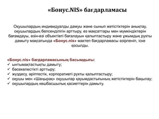 «Бонус.NIS» бағдарламасы

   Оқушылардың индивидуалды дамуы және сынып жетістіктерін анықтау,
   оқушылардың белсенділігін арттыру, ӛз мақсаттары мен мүмкіндіктерін
бағамдауы, ӛзін-ӛзі объектівті бағалауын қалыптастыру және ұжымдық рухты
   дамыту мақсатында «Бонус.nis» мактеп бағдарламасы әзірленіп, іске
                                  қосылды.


«Бонус.nis» бағдарламасының басымдығы:
 ынтымақтастықты дамыту;
 бәсекелестікті арттыру;
 жүздесу, әріптестік, корпоративті рухты қалыптастыру;
 оқушы мен «Шаңырақ» оқушылар қауымдастығының жетістіктерін бақылау;
 оқушылардың кӛшбасшылық қасиеттерін дамыту.
 