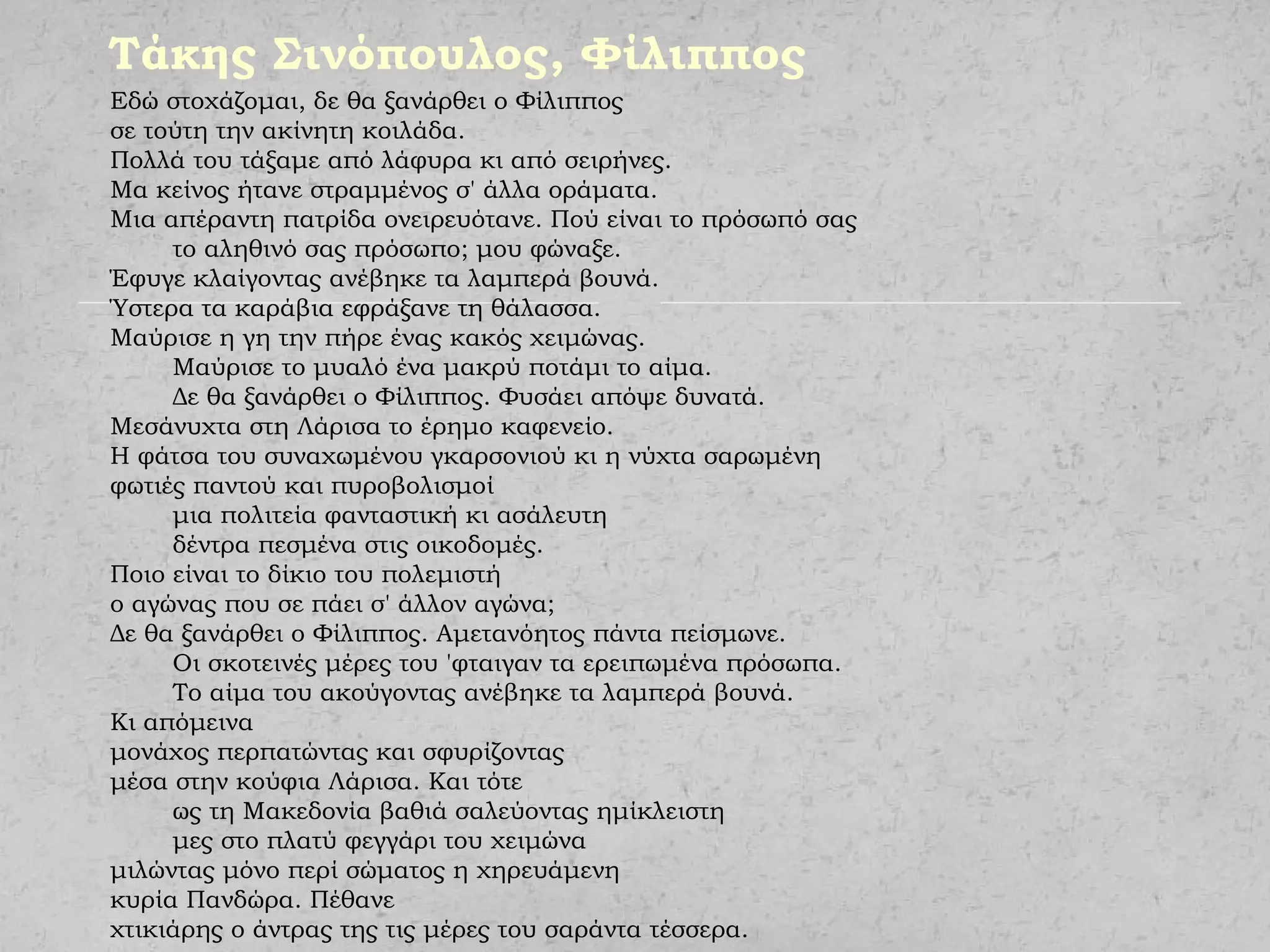 Τάκης Σινόπουλος, Φίλιππος
Εδώ στοχάζομαι, δε θα ξανάρθει ο Φίλιππος
σε τούτη την ακίνητη κοιλάδα.
Πολλά του τάξαμε από λάφυρα κι από σειρήνες.
Μα κείνος ήτανε στραμμένος σ' άλλα οράματα.
Μια απέραντη πατρίδα ονειρευότανε. Πού είναι το πρόσωπό σας
το αληθινό σας πρόσωπο; μου φώναξε.
Έφυγε κλαίγοντας ανέβηκε τα λαμπερά βουνά.
Ύστερα τα καράβια εφράξανε τη θάλασσα.
Μαύρισε η γη την πήρε ένας κακός χειμώνας.
Μαύρισε το μυαλό ένα μακρύ ποτάμι το αίμα.
Δε θα ξανάρθει ο Φίλιππος. Φυσάει απόψε δυνατά.
Μεσάνυχτα στη Λάρισα το έρημο καφενείο.
Η φάτσα του συναχωμένου γκαρσονιού κι η νύχτα σαρωμένη
φωτιές παντού και πυροβολισμοί
μια πολιτεία φανταστική κι ασάλευτη
δέντρα πεσμένα στις οικοδομές.
Ποιο είναι το δίκιο του πολεμιστή
ο αγώνας που σε πάει σ' άλλον αγώνα;
Δε θα ξανάρθει ο Φίλιππος. Αμετανόητος πάντα πείσμωνε.
Οι σκοτεινές μέρες του 'φταιγαν τα ερειπωμένα πρόσωπα.
Το αίμα του ακούγοντας ανέβηκε τα λαμπερά βουνά.
Κι απόμεινα
μονάχος περπατώντας και σφυρίζοντας
μέσα στην κούφια Λάρισα. Και τότε
ως τη Μακεδονία βαθιά σαλεύοντας ημίκλειστη
μες στο πλατύ φεγγάρι του χειμώνα
μιλώντας μόνο περί σώματος η χηρευάμενη
κυρία Πανδώρα. Πέθανε
χτικιάρης ο άντρας της τις μέρες του σαράντα τέσσερα.
 