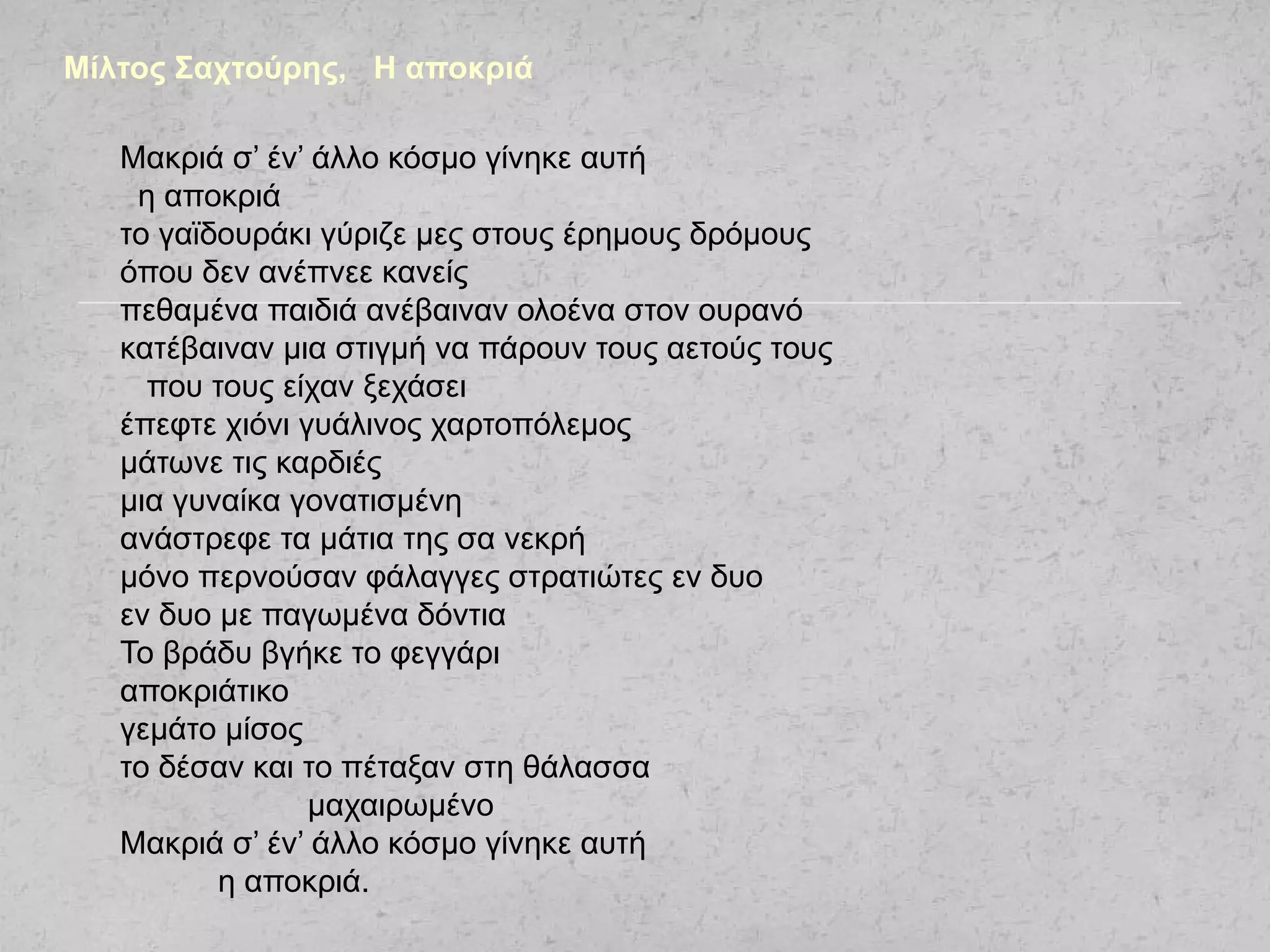 Μακριά σ’ έν’ άλλο κόσμο γίνηκε αυτή
η αποκριά
το γαϊδουράκι γύριζε μες στους έρημους δρόμους
όπου δεν ανέπνεε κανείς
πεθαμένα παιδιά ανέβαιναν ολοένα στον ουρανό
κατέβαιναν μια στιγμή να πάρουν τους αετούς τους
που τους είχαν ξεχάσει
έπεφτε χιόνι γυάλινος χαρτοπόλεμος
μάτωνε τις καρδιές
μια γυναίκα γονατισμένη
ανάστρεφε τα μάτια της σα νεκρή
μόνο περνούσαν φάλαγγες στρατιώτες εν δυο
εν δυο με παγωμένα δόντια
Το βράδυ βγήκε το φεγγάρι
αποκριάτικο
γεμάτο μίσος
το δέσαν και το πέταξαν στη θάλασσα
μαχαιρωμένο
Μακριά σ’ έν’ άλλο κόσμο γίνηκε αυτή
η αποκριά.
Μίλτος Σαχτούρης, Η αποκριά
 