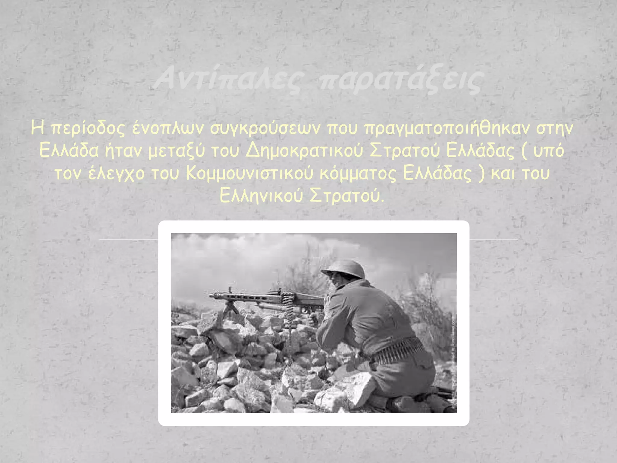 Η περίοδος ένοπλων συγκρούσεων που πραγματοποιήθηκαν στην
Ελλάδα ήταν μεταξύ του Δημοκρατικού Στρατού Ελλάδας ( υπό
τον έλεγχο του Κομμουνιστικού κόμματος Ελλάδας ) και του
Ελληνικού Στρατού.
Αντίπαλες παρατάξεις
 