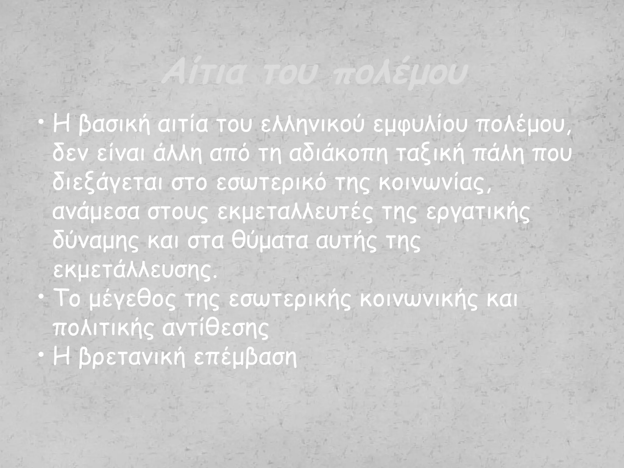 • Η βασική αιτία του ελληνικού εμφυλίου πολέμου,
δεν είναι άλλη από τη αδιάκοπη ταξική πάλη που
διεξάγεται στο εσωτερικό της κοινωνίας,
ανάμεσα στους εκμεταλλευτές της εργατικής
δύναμης και στα θύματα αυτής της
εκμετάλλευσης.
• Το μέγεθος της εσωτερικής κοινωνικής και
πολιτικής αντίθεσης
• Η βρετανική επέμβαση
Αίτια του πολέμου
 