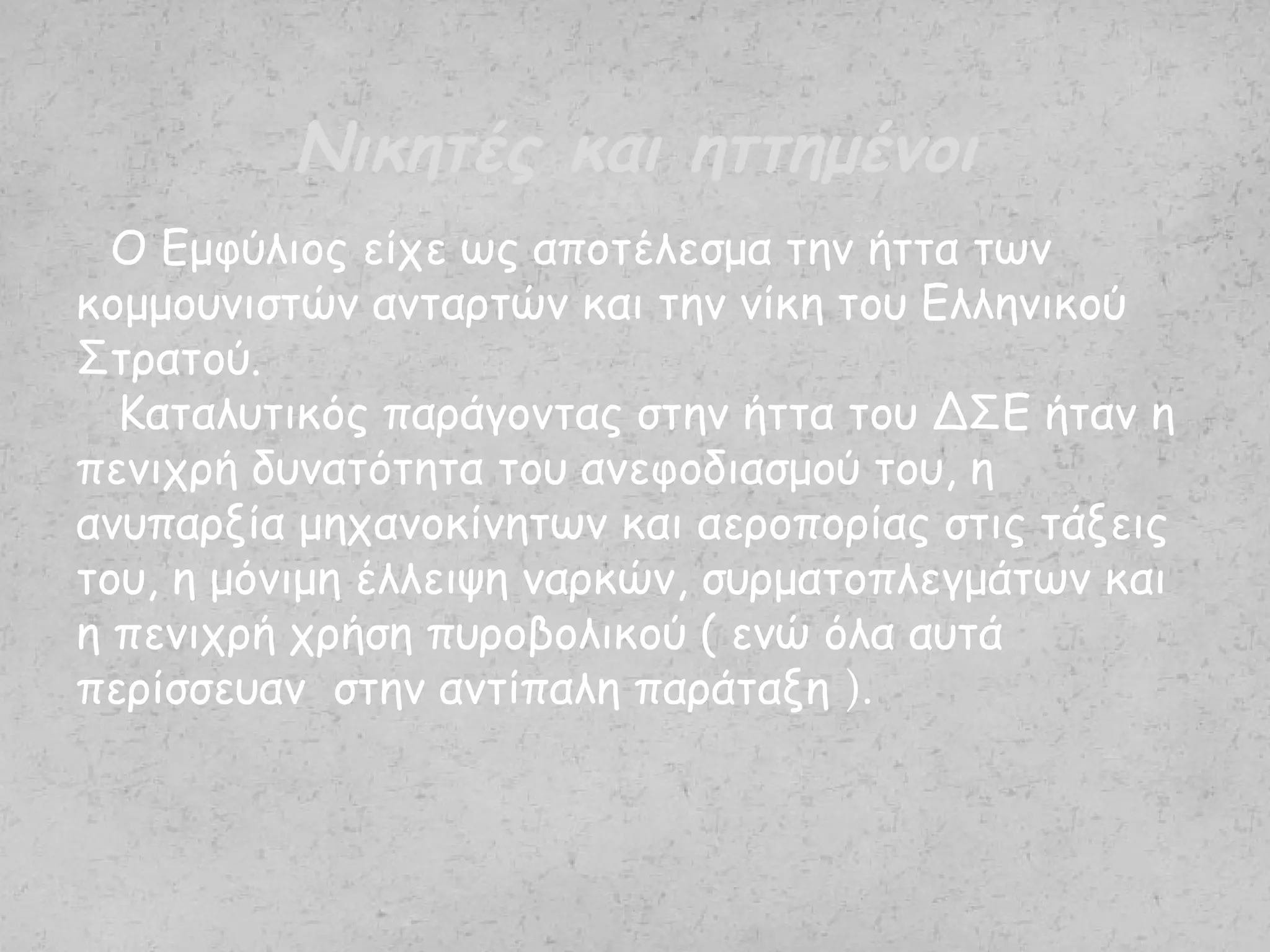 Ο Εμφύλιος είχε ως αποτέλεσμα την ήττα των
κομμουνιστών ανταρτών και την νίκη του Ελληνικού
Στρατού.
Καταλυτικός παράγοντας στην ήττα του ΔΣΕ ήταν η
πενιχρή δυνατότητα του ανεφοδιασμού του, η
ανυπαρξία μηχανοκίνητων και αεροπορίας στις τάξεις
του, η μόνιμη έλλειψη ναρκών, συρματοπλεγμάτων και
η πενιχρή χρήση πυροβολικού ( ενώ όλα αυτά
περίσσευαν στην αντίπαλη παράταξη ).
Νικητές και ηττημένοι
 