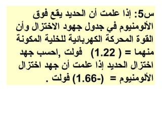 ‫س5: إذا علمت أن الحديد يقع فوق‬
‫اللومنيوم في جدول جهود الختزال وأن‬
‫القوة المحركة الكهربائية للخلية المكونة‬
 ‫منهما = ) 22.1( فولت ,احسب جهد‬
‫اختزال الحديد إذا علمت أن جهد اختزال‬
        ‫اللومنيوم = )-66.1( فولت .‬
 