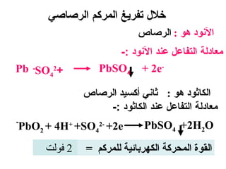 ‫خلل تفرايغ المركم الرصاصي‬
                               ‫النود هو : الرصاص‬
                        ‫معادلة التفاعل عند النود :-‬
‫+24‪Pb -SO‬‬            ‫-‪PbSO4 + 2e‬‬

                  ‫الكاثود هو : ثاني أكسيد الرصاص‬
                      ‫معادلة التفاعل عند الكاثود :-‬
‫-‬
    ‫‪PbO2 + 4H+ +SO42- +2e‬‬        ‫‪PbSO4 +2H2O‬‬

         ‫2 فولت‬   ‫القوة المحركة الكهربائية للمركم =‬
 